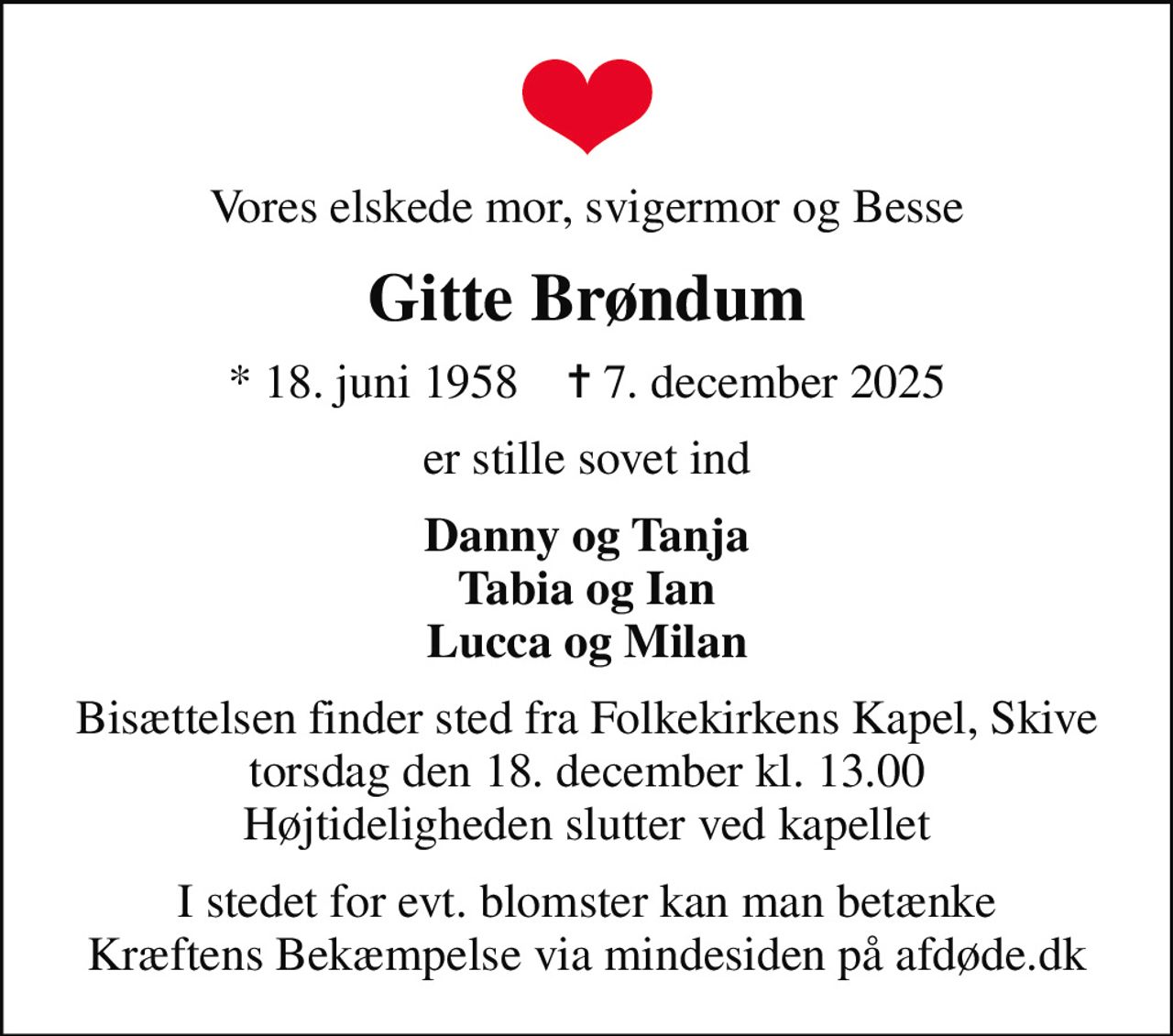 Vores elskede mor, svigermor og Besse
Gitte Brøndum
* 18. juni 1958    ✝ 7. december 2025
er stille sovet ind
Danny og Tanja Tabia og Ian Lucca og Milan
Bisættelsen finder sted fra Folkekirkens Kapel, Skive  torsdag den 18. december kl. 13.00  Højtideligheden slutter ved kapellet
I stedet for evt. blomster kan man betænke
					Kræftens Bekæmpelse via mindesiden på afdøde.dk