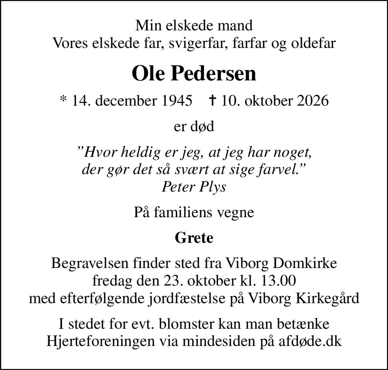 Min elskede mand Vores elskede far, svigerfar, farfar og oldefar
Ole Pedersen
* 14. december 1945    ✝ 10. oktober 2026
er død
Hvor heldig er jeg, at jeg har noget, der gør det så svært at sige farvel. Peter Plys
På familiens vegne
Grete
Begravelsen finder sted fra Viborg Domkirke  fredag den 23. oktober kl. 13.00  med efterfølgende jordfæstelse på Viborg Kirkegård
I stedet for evt. blomster kan man betænke
					Hjerteforeningen via mindesiden på afdøde.dk