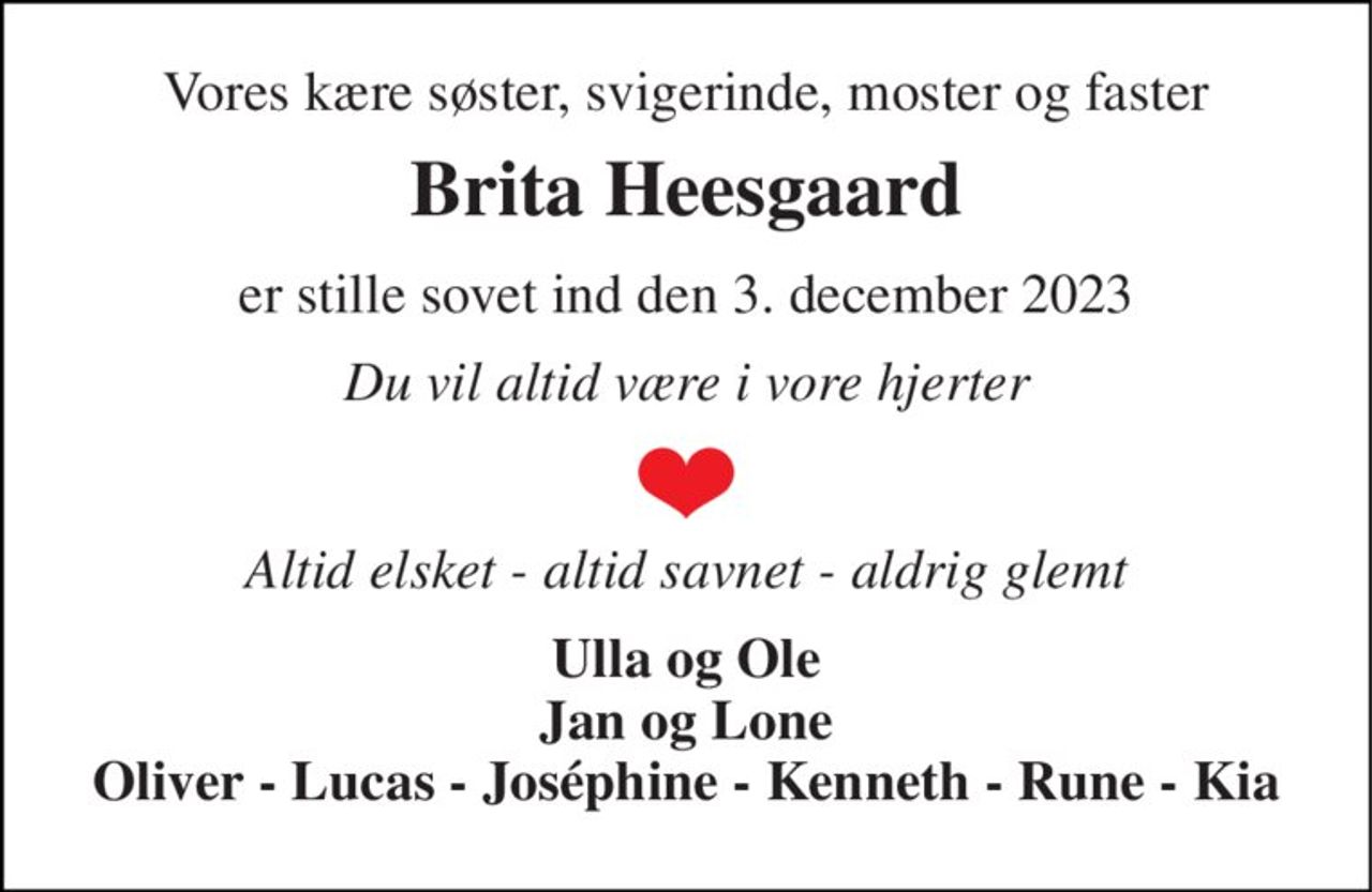 Vores kære søster, svigerinde, moster og faster 
Brita Heesgaard 
er stille sovet ind den 3. december 2023 
Du vil altid være i vore hjerter 
Altid elsket - altid savnet - aldrig glemt 
Ulla og Ole Jan og Lone Oliver - Lucas - Joséphine - Kenneth - Rune - Kia