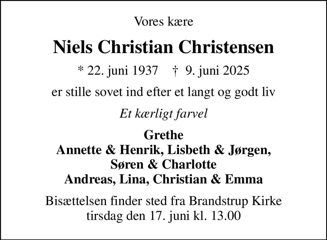 Vores kære
Niels Christian Christensen
* 22. juni 1937    ✝ 9. juni 2025
er stille sovet ind efter et langt og godt liv
Et kærligt farvel
Grethe Annette & Henrik, Lisbeth & Jørgen, Søren & Charlotte Andreas, Lina, Christian & Emma
Bisættelsen finder sted fra Brandstrup Kirke  tirsdag den 17. juni kl. 13.00