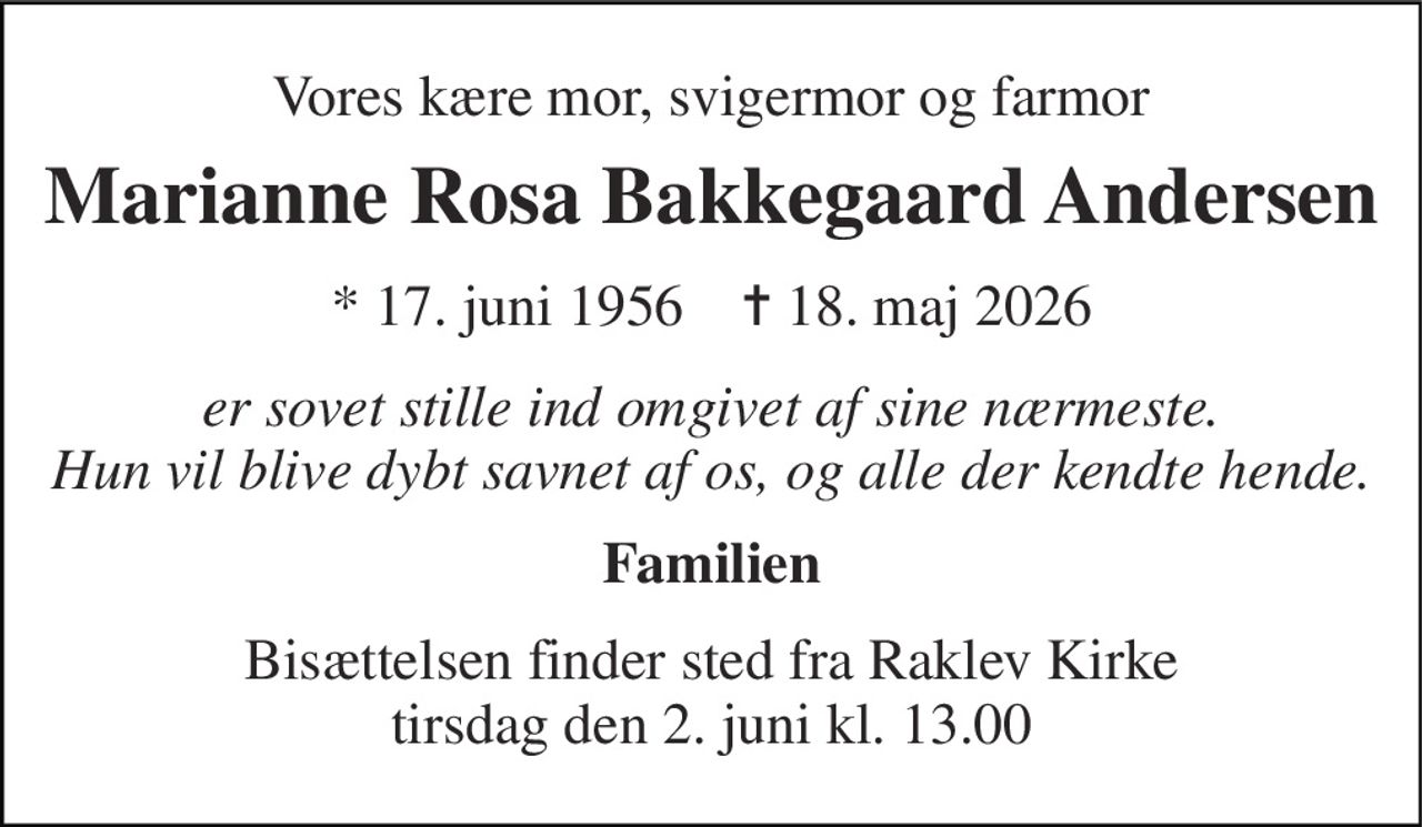 Vores kære mor, svigermor og farmor 
Marianne Rosa Bakkegaard Andersen 
*​ 17. juni 1956​    ✝​ 18. maj 2026 
er sovet stille ind omgivet af sine nærmeste. Hun vil blive dybt savnet af os, og alle der kendte hende. 
Familien 
Bisættelsen finder sted fra Raklev Kirke​ tirsdag den 2. juni​ kl. 13.00