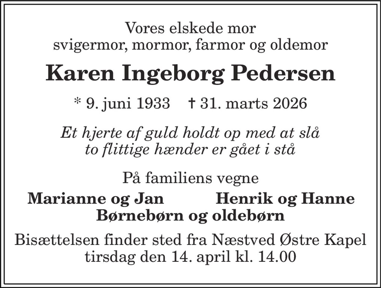 Vores elskede mor svigermor, mormor, farmor og oldemor 
Karen Ingeborg Pedersen 
*​ 9. juni 1933​    ✝​ 31. marts 2026 
Et hjerte af guld holdt op med at slå to flittige hænder er gået i stå 
På familiens vegne 
Marianne og Jan 
Henrik og Hanne 
Børnebørn og oldebørn 
Bisættelsen finder sted fra Næstved Østre Kapel tirsdag den 14. april kl. 14.00