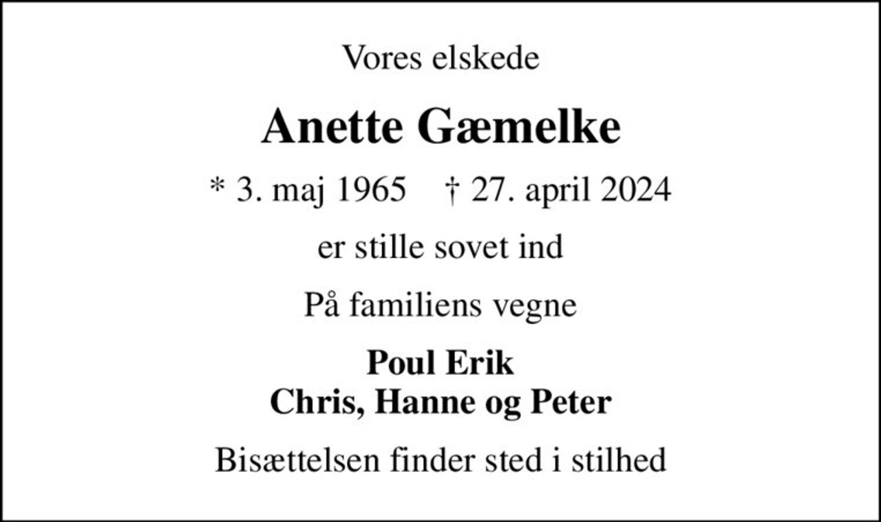 Vores elskede
Anette Gæmelke
* 3. maj 1965    ✝ 27. april 2024
er stille sovet ind
På familiens vegne
Poul Erik Chris, Hanne og Peter
Bisættelsen finder sted i stilhed