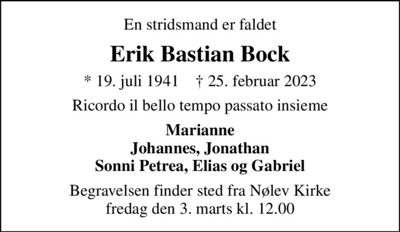 En stridsmand er faldet
Erik Bastian Bock
* 19. juli 1941    ✝ 25. februar 2023
Ricordo il bello tempo passato insieme
Marianne Johannes, Jonathan Sonni Petrea, Elias og Gabriel
Begravelsen finder sted fra Nølev Kirke  fredag den 3. marts kl. 12.00