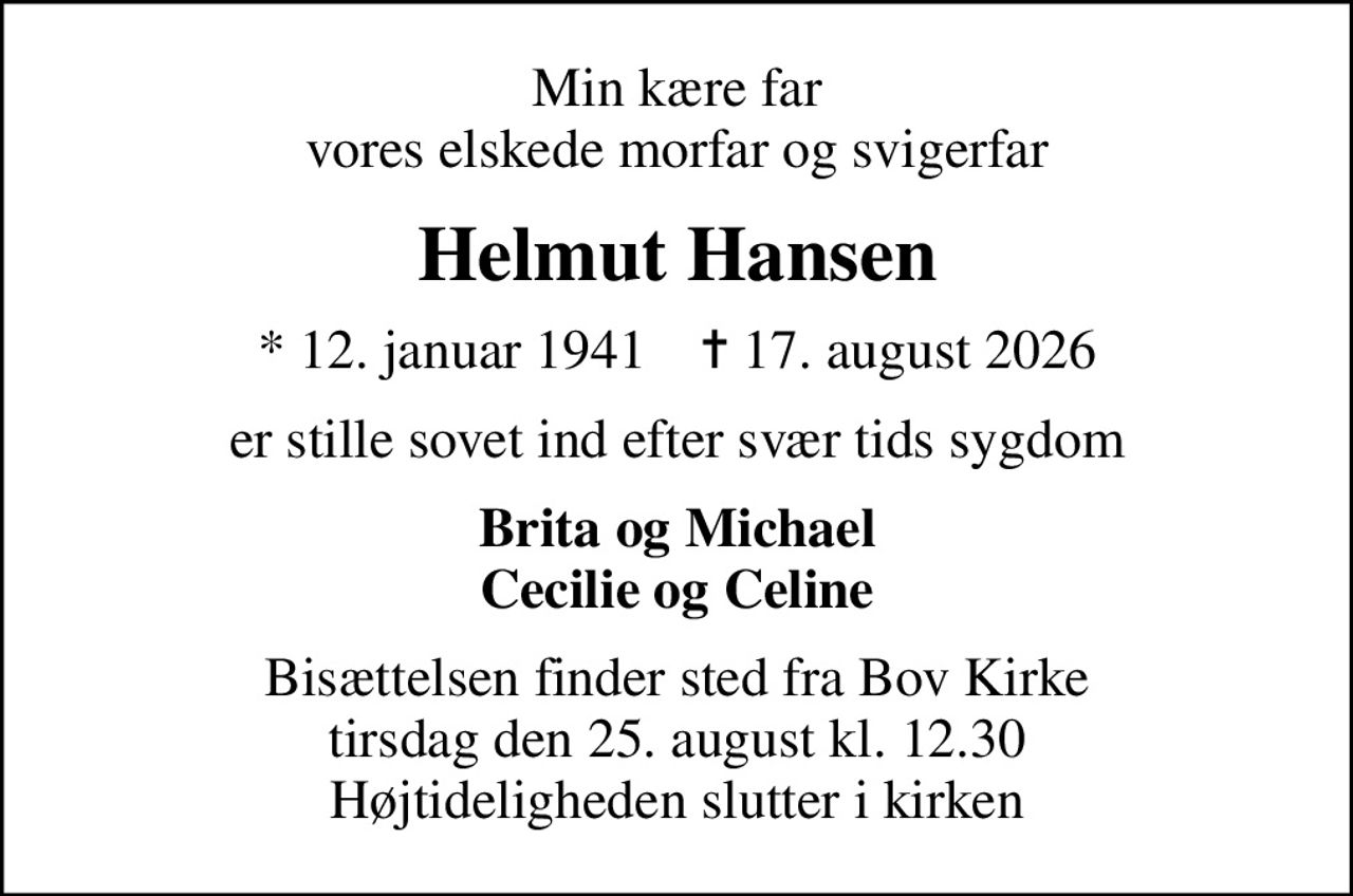 Min kære far vores elskede morfar og svigerfar
Helmut Hansen
* 12. januar 1941    ✝ 17. august 2026
er stille sovet ind efter svær tids sygdom
Brita og Michael Cecilie og Celine
Bisættelsen finder sted fra Bov Kirke  tirsdag den 25. august kl. 12.30  Højtideligheden slutter i kirken