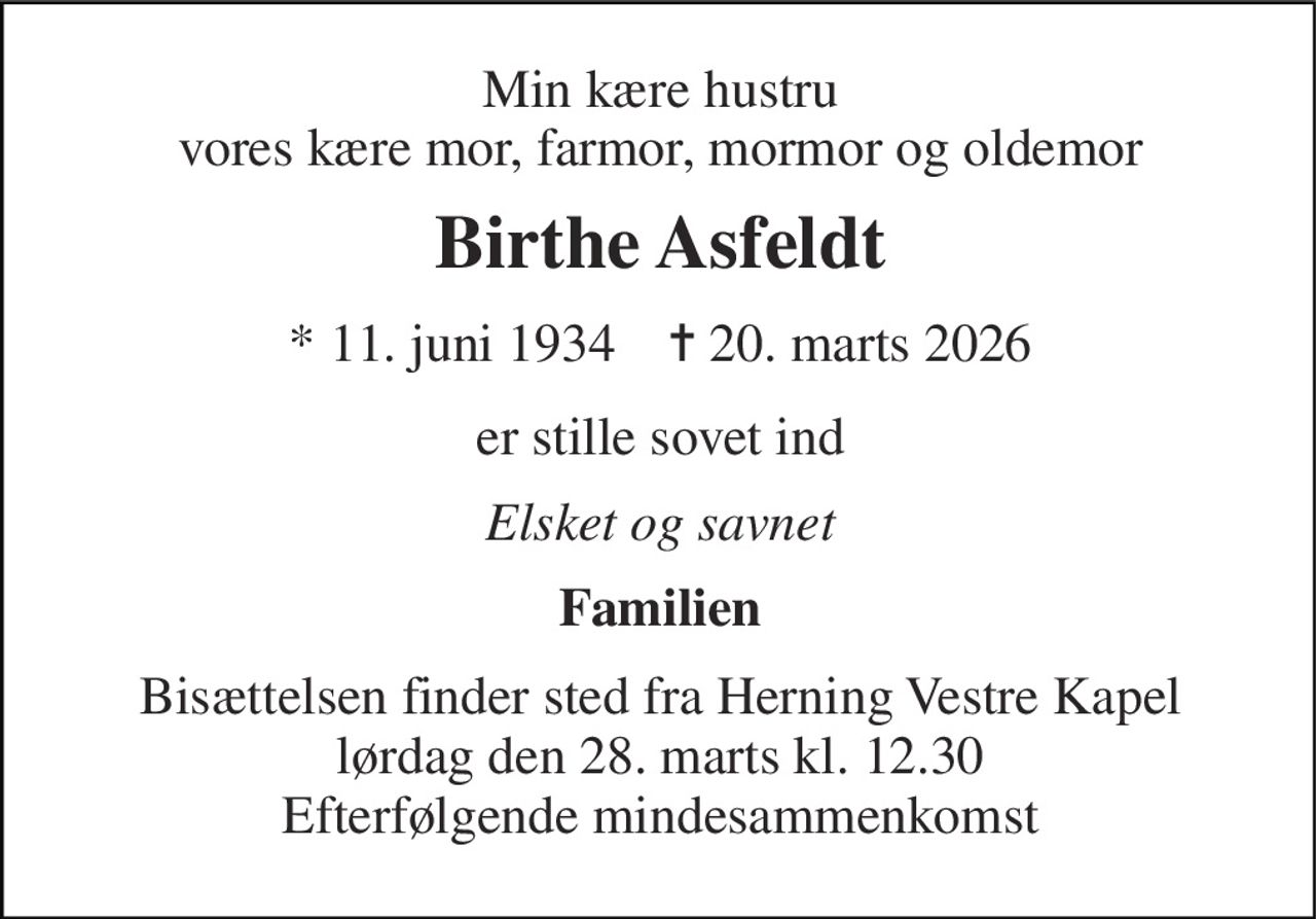 Min kære hustru vores kære mor, farmor, mormor og oldemor 
Birthe Asfeldt 
*​ 11. juni 1934​    ✝​ 20. marts 2026 
er stille sovet ind 
Elsket og savnet 
Familien 
Bisættelsen finder sted fra Herning Vestre Kapel lørdag den 28. marts kl. 12.30 Efterfølgende mindesammenkomst