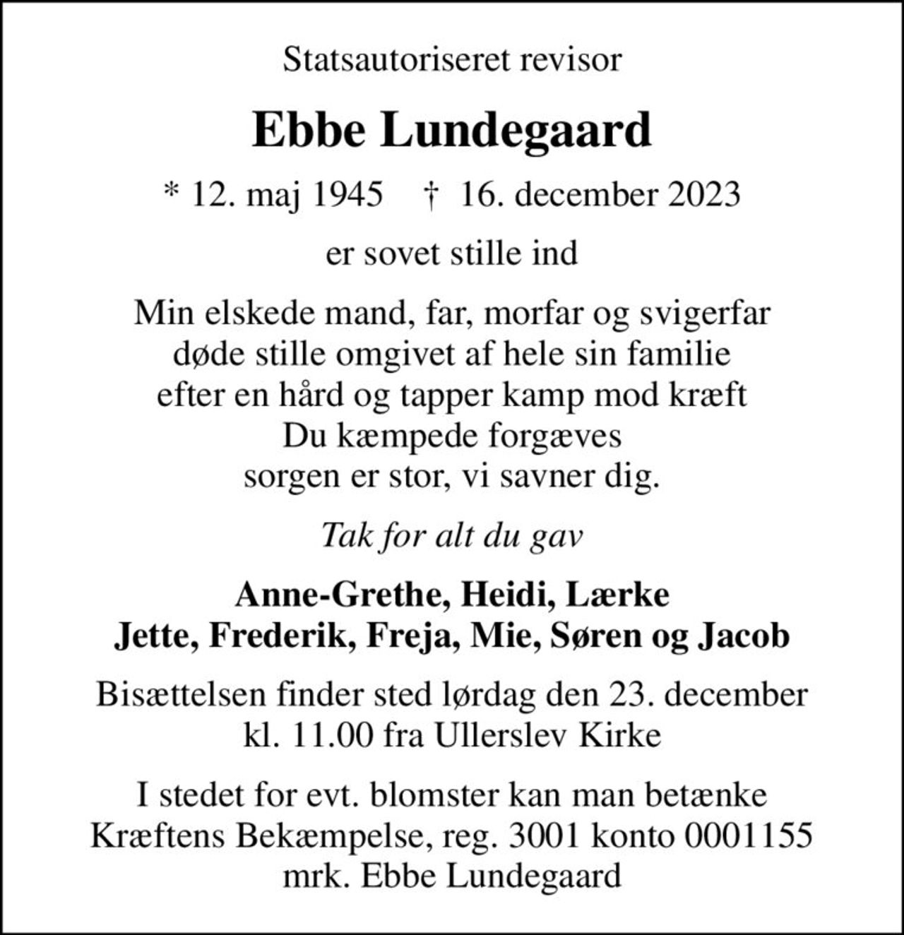 Statsautoriseret revisor
Ebbe Lundegaard
* 12. maj 1945    ✝ 16. december 2023
er sovet stille ind
Min elskede mand, far, morfar og svigerfar døde stille omgivet af hele sin familie efter en hård og tapper kamp mod kræft Du kæmpede forgæves sorgen er stor, vi savner dig.
Tak for alt du gav
Anne-Grethe, Heidi, Lærke Jette, Frederik, Freja, Mie, Søren og Jacob
Bisættelsen finder sted lørdag den 23. december kl. 11.00 fra Ullerslev Kirke
I stedet for evt. blomster kan man betænke
					Kræftens Bekæmpelse reg.3001konto0001155mrk. Ebbe
					Lundegaard