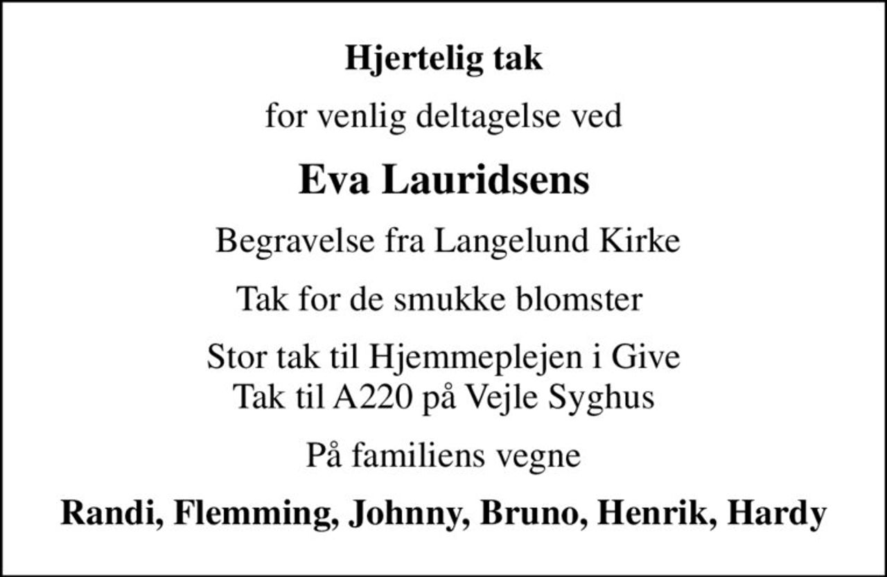 Hjertelig tak
for venlig deltagelse ved
Eva Lauridsens
 Begravelse fra Langelund Kirke
Tak for de smukke blomster 
Stor tak til Hjemmeplejen i Give Tak til A220 på Vejle Syghus
På familiens vegne
Randi, Flemming, Johnny, Bruno, Henrik, Hardy