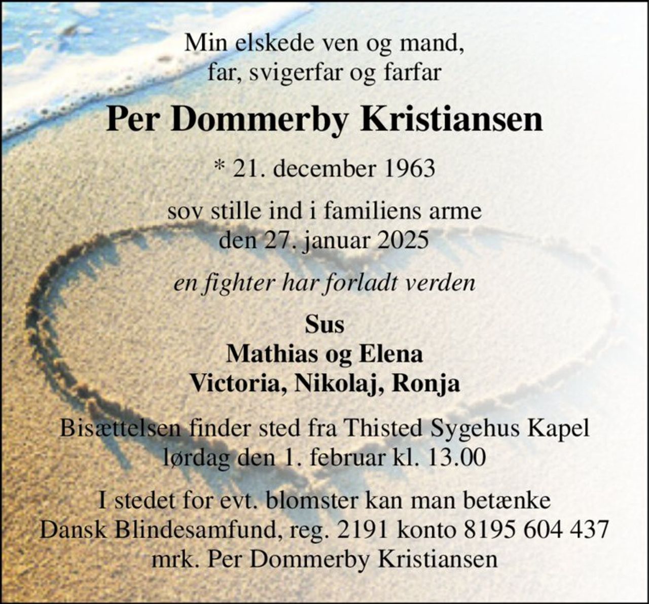 Min elskede ven og mand, far, svigerfar og farfar 
Per Dommerby Kristiansen 
*​ 21. december 1963 
sov stille ind i familiens arme den 27. januar 2025 
en fighter har forladt verden 
Sus Mathias og Elena Victoria, Nikolaj, Ronja 
Bisættelsen​ finder sted fra Thisted Sygehus Kapel​ lørdag den 1. februar​ kl. 13.00 
I stedet for evt. blomster kan man betænke Dansk Blindesamfund, reg. 2191 konto 8195 604 437 mrk. Per Dommerby Kristiansen