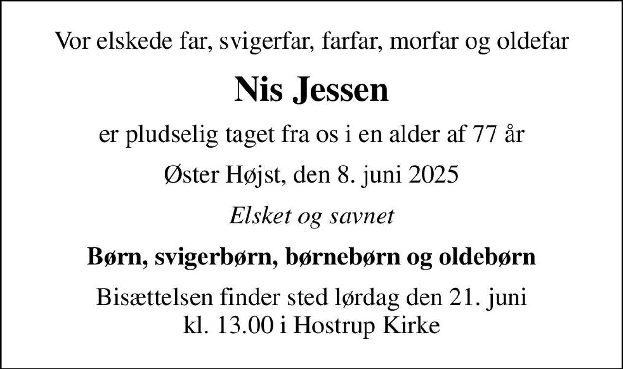 Vor elskede far, svigerfar, farfar, morfar og oldefar
Nis Jessen
er pludselig taget fra os i en alder af 77 år
Øster Højst, den 8. juni 2025
Elsket og savnet
Børn, svigerbørn, børnebørn og oldebørn
Bisættelsen finder sted lørdag den 21. juni kl. 13.00 i Hostrup Kirke