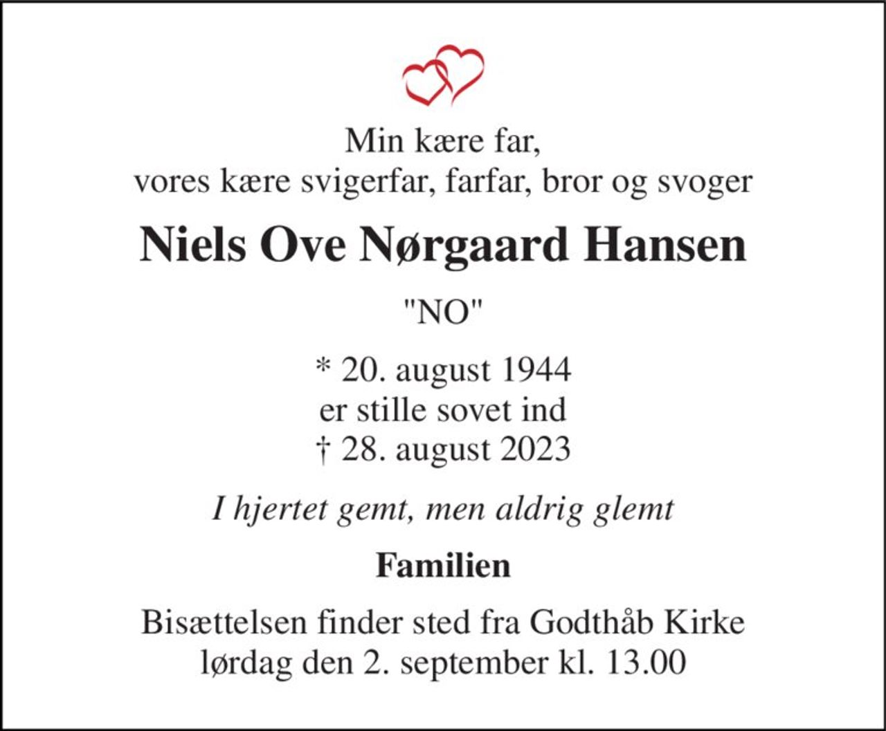 Min kære far, vores kære svigerfar, farfar, bror og svoger 
Niels Ove Nørgaard Hansen 
"NO" 
* 20. august 1944 er stille sovet ind † 28. august 2023 
I hjertet gemt, men aldrig glemt 
Familien 
Bisættelsen​ finder sted fra Godthåb Kirke​​ lørdag den 2. september​ kl. 13.00