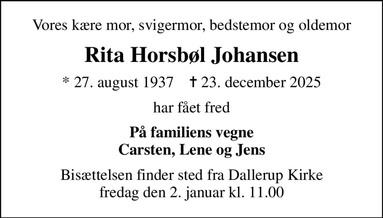 Vores kære mor, svigermor, bedstemor og oldemor
Rita Horsbøl Johansen
* 27. august 1937    ✝ 23. december 2025
har fået fred
På familiens vegne Carsten, Lene og Jens
Bisættelsen finder sted fra Dallerup Kirke  fredag den 2. januar kl. 11.00