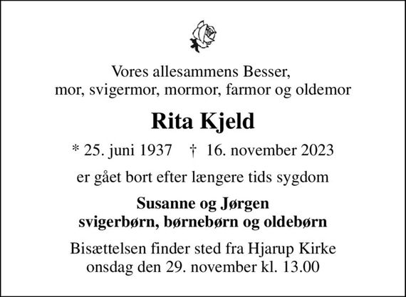 Vores allesammens Besser,  mor, svigermor, mormor, farmor og oldemor
Rita Kjeld
* 25. juni 1937    &#x271d; 16. november 2023
er gået bort efter længere tids sygdom
Susanne og Jørgen svigerbørn, børnebørn og oldebørn
Bisættelsen finder sted fra Hjarup Kirke  onsdag den 29. november kl. 13.00