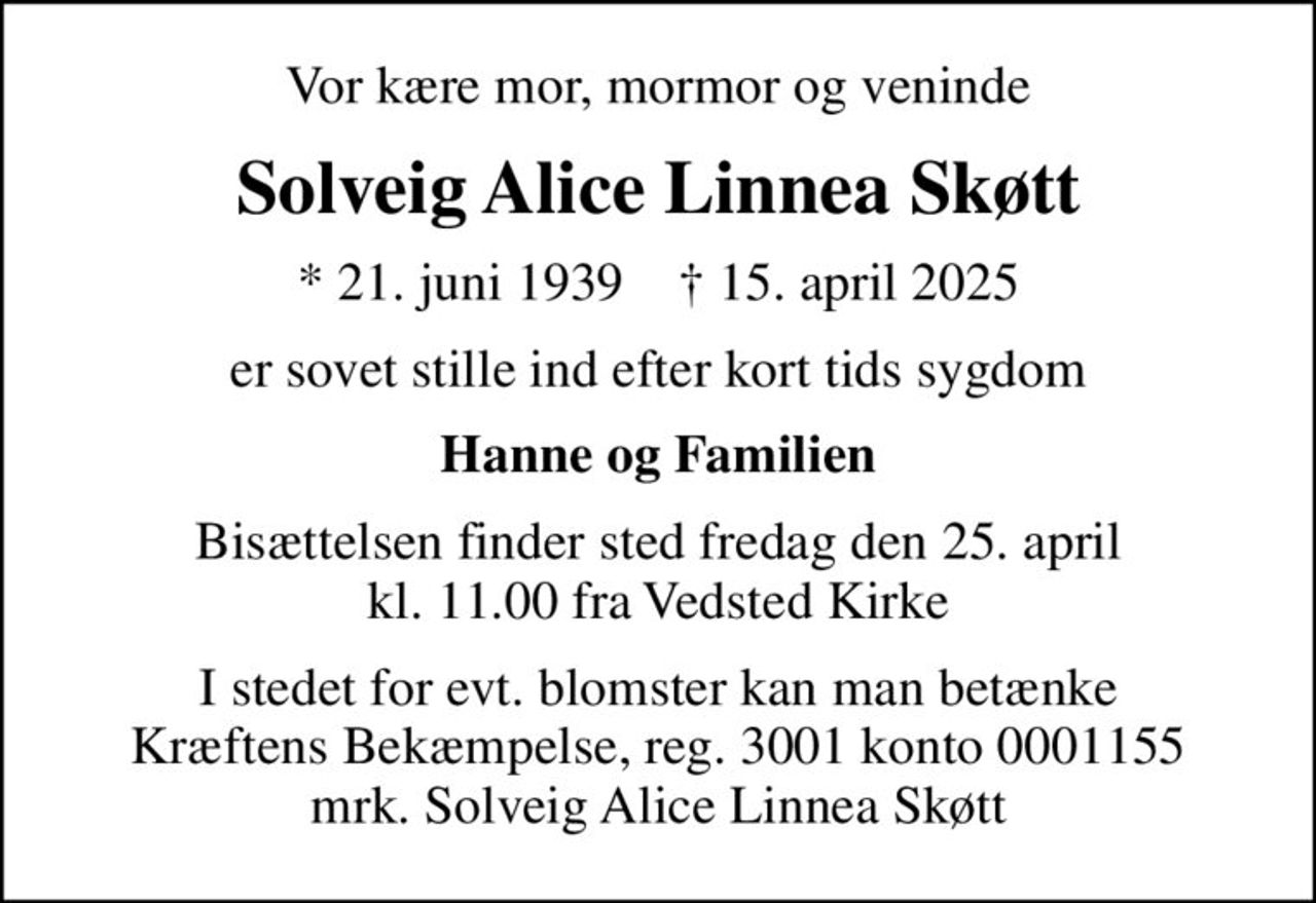 Vor kære mor, mormor og veninde
Solveig Alice Linnea Skøtt
* 21. juni 1939    ✝ 15. april 2025
er sovet stille ind efter kort tids sygdom
Hanne og Familien
Bisættelsen finder sted fredag den 25. april kl. 11.00 fra Vedsted Kirke
I stedet for evt. blomster kan man betænke
					Kræftens Bekæmpelse reg.3001konto0001155mrk. Solveig Alice Linnea
					Skøtt