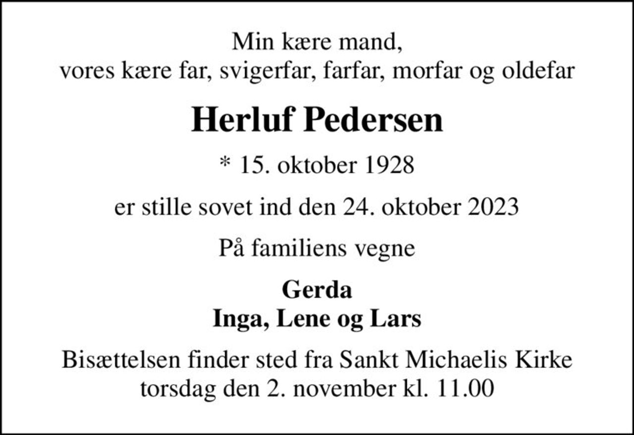 Min kære mand, vores kære far, svigerfar, farfar, morfar og oldefar
Herluf Pedersen
* 15. oktober 1928
er stille sovet ind den 24. oktober 2023
På familiens vegne
Gerda Inga, Lene og Lars
Bisættelsen finder sted fra Sankt Michaelis Kirke  torsdag den 2. november kl. 11.00