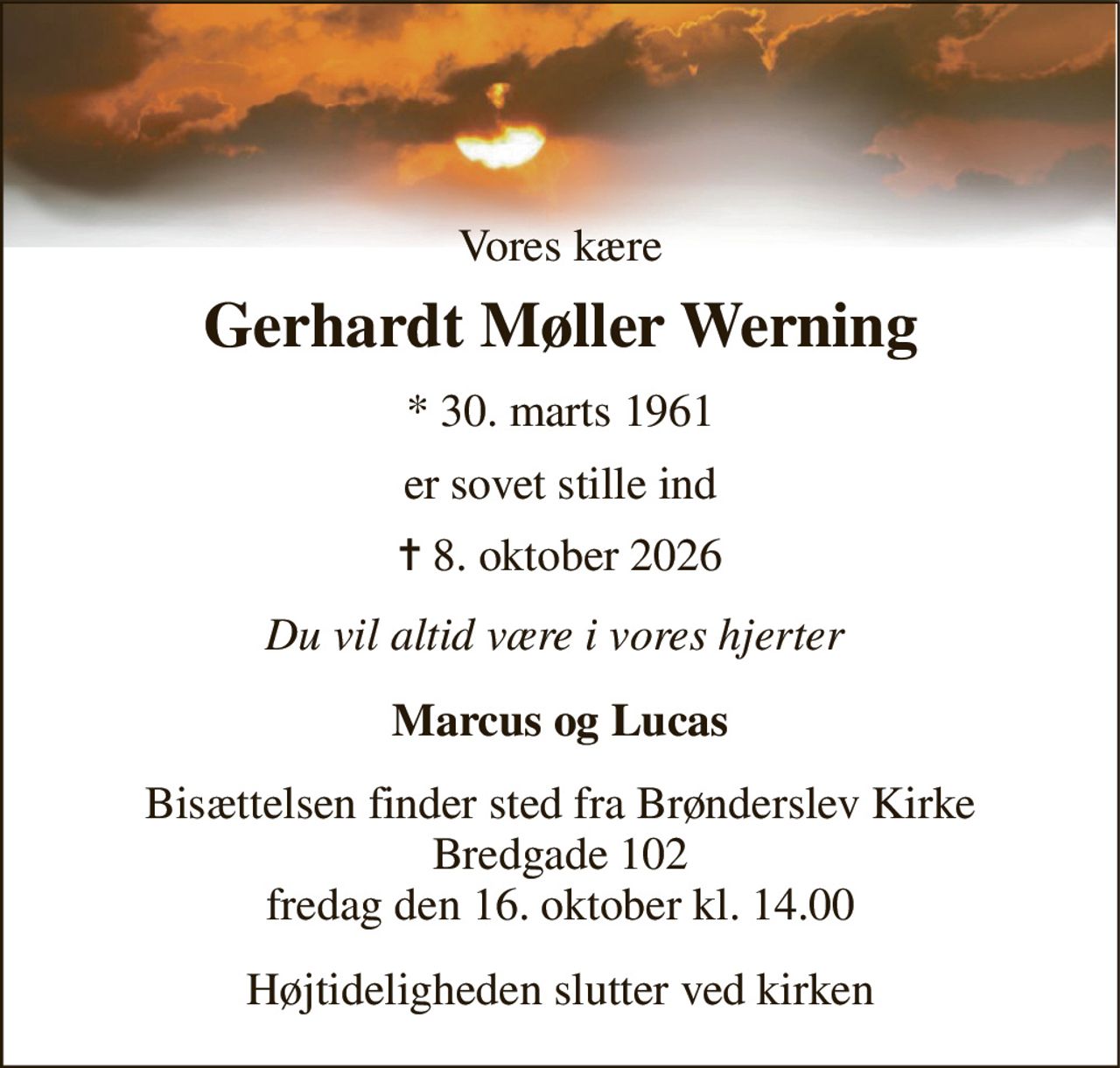 Vores kære 
Gerhardt Møller Werning 
* 30. marts 1961 
er sovet stille ind 
✝ 8. oktober 2026 
Du vil altid være i vores hjerter  
Marcus og Lucas 
Bisættelsen finder sted fra Brønderslev Kirke Bredgade 102 fredag den 16. oktober kl. 14.00 
Højtideligheden slutter ved kirken