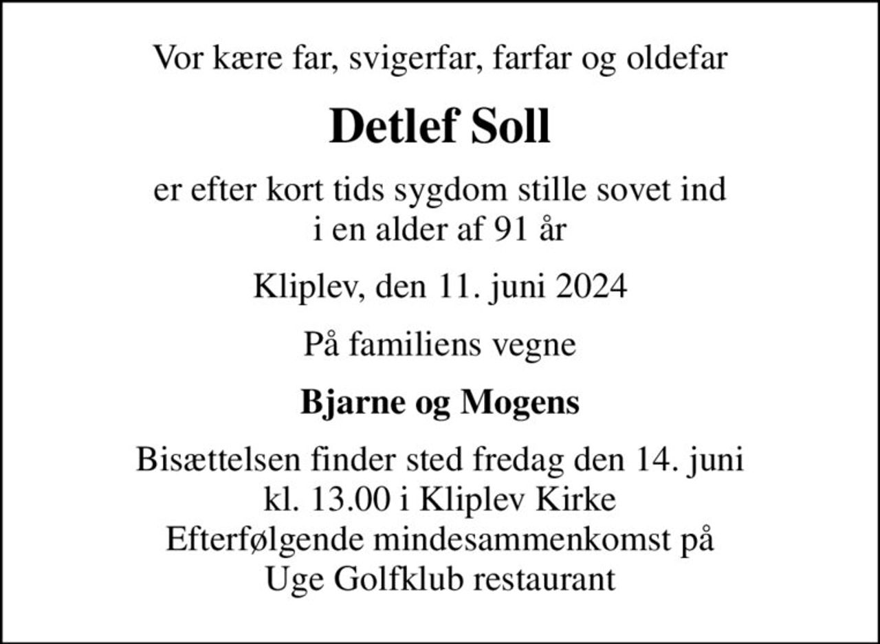 Vor kære far, svigerfar, farfar og oldefar
Detlef Soll
er efter kort tids sygdom stille sovet ind i en alder af 91 år
Kliplev, den 11. juni 2024
På familiens vegne
Bjarne og Mogens
Bisættelsen finder sted fredag den 14. juni kl. 13.00 i Kliplev Kirke Efterfølgende mindesammenkomst på Uge Golfklub restaurant