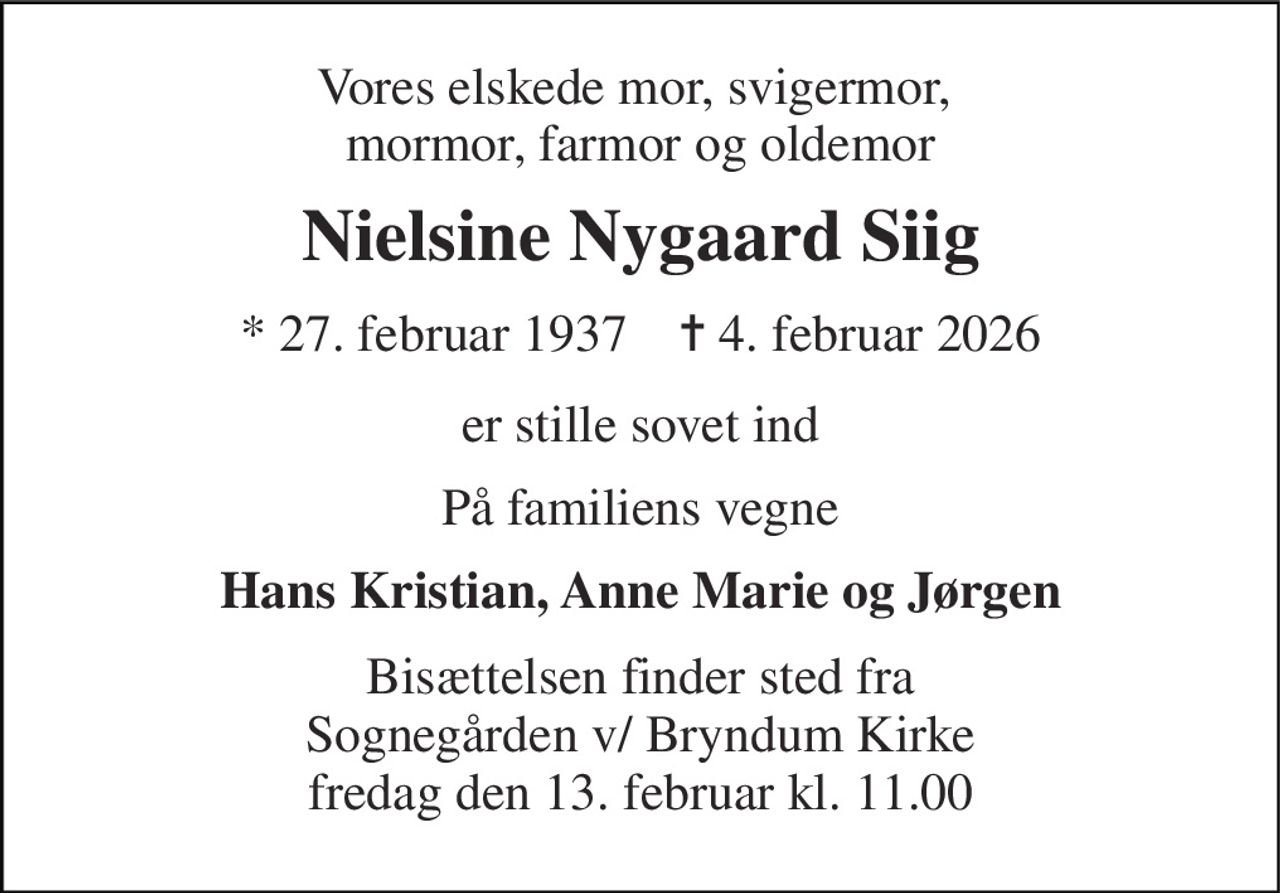 Vores elskede mor, svigermor,  mormor, farmor og oldemor 
Nielsine Nygaard Siig 
* 27. februar 1937    ✝ 4. februar 2026 
er stille sovet ind 
På familiens vegne 
Hans Kristian, Anne Marie og Jørgen 
Bisættelsen finder sted fra Sognegården v/ Bryndum Kirke fredag den 13. februar kl. 11.00
