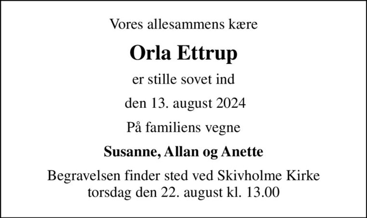 Vores allesammens kære
Orla Ettrup
er stille sovet ind
 den 13. august 2024
På familiens vegne
Susanne, Allan og Anette
Begravelsen finder sted ved Skivholme Kirke  torsdag den 22. august kl. 13.00
