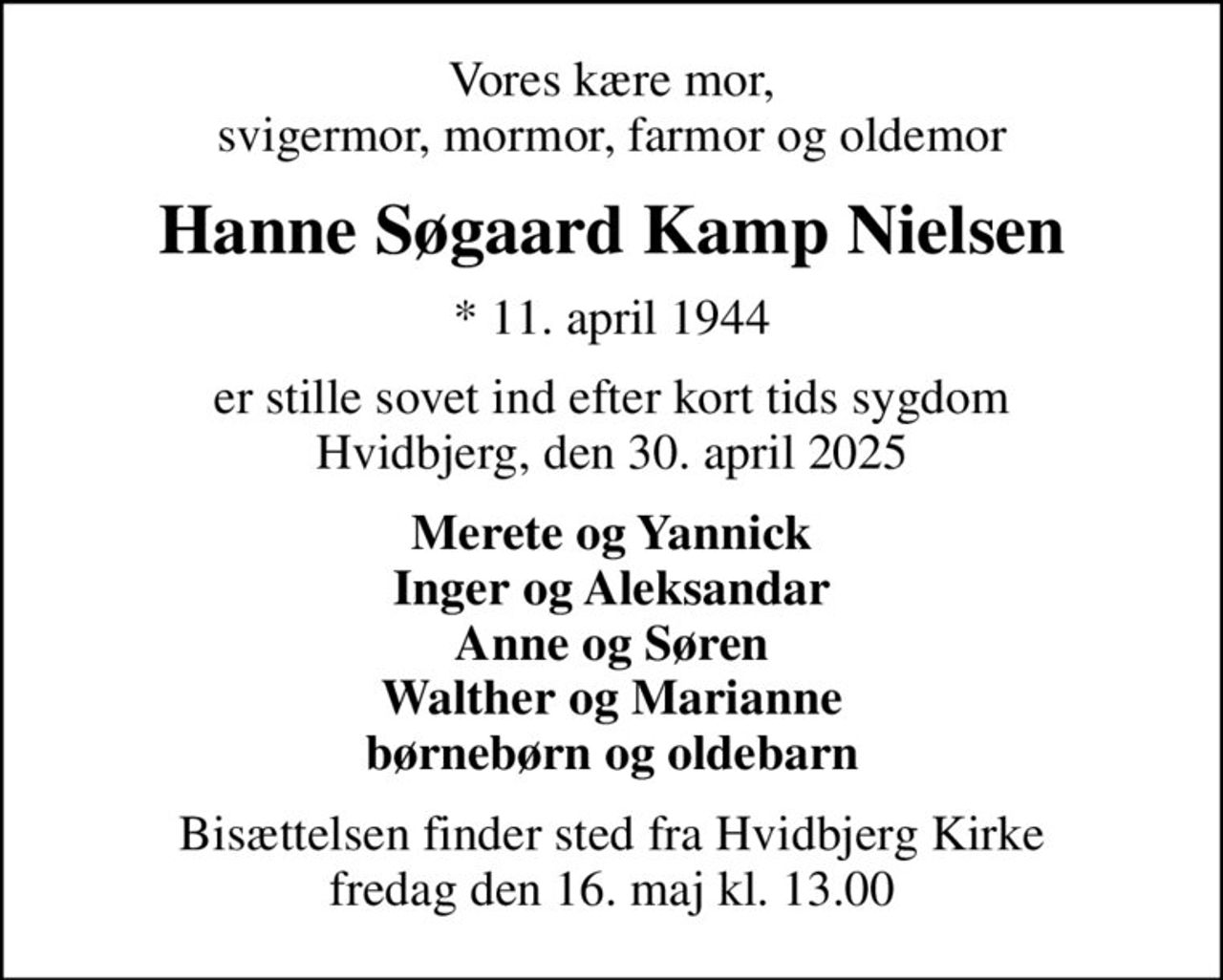 Vores kære mor, svigermor, mormor, farmor og oldemor
Hanne Søgaard Kamp Nielsen
* 11. april 1944
er stille sovet ind efter kort tids sygdom Hvidbjerg, den 30. april 2025
Merete og Yannick Inger og Aleksandar Anne og Søren Walther og Marianne børnebørn og oldebarn
Bisættelsen finder sted fra Hvidbjerg Kirke  fredag den 16. maj kl. 13.00
