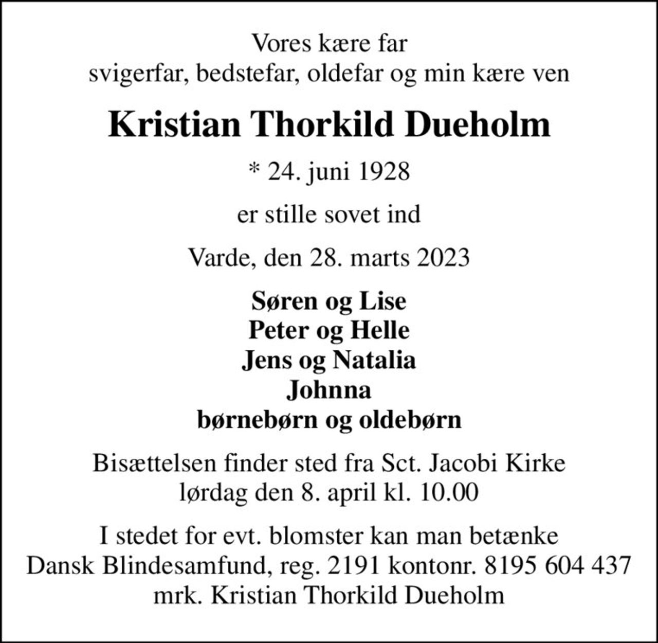 Vores kære far svigerfar, bedstefar, oldefar og min kære ven
Kristian Thorkild Dueholm
* 24. juni 1928
er stille sovet ind
Varde, den 28. marts 2023
Søren og Lise Peter og Helle Jens og Natalia Johnna børnebørn og oldebørn
Bisættelsen finder sted fra Sct. Jacobi Kirke  lørdag den 8. april kl. 10.00 
I stedet for evt. blomster kan man betænke
					Dansk Blindesamfund reg.2191konto8195604437mrk. Kristian
					Thorkild Dueholm