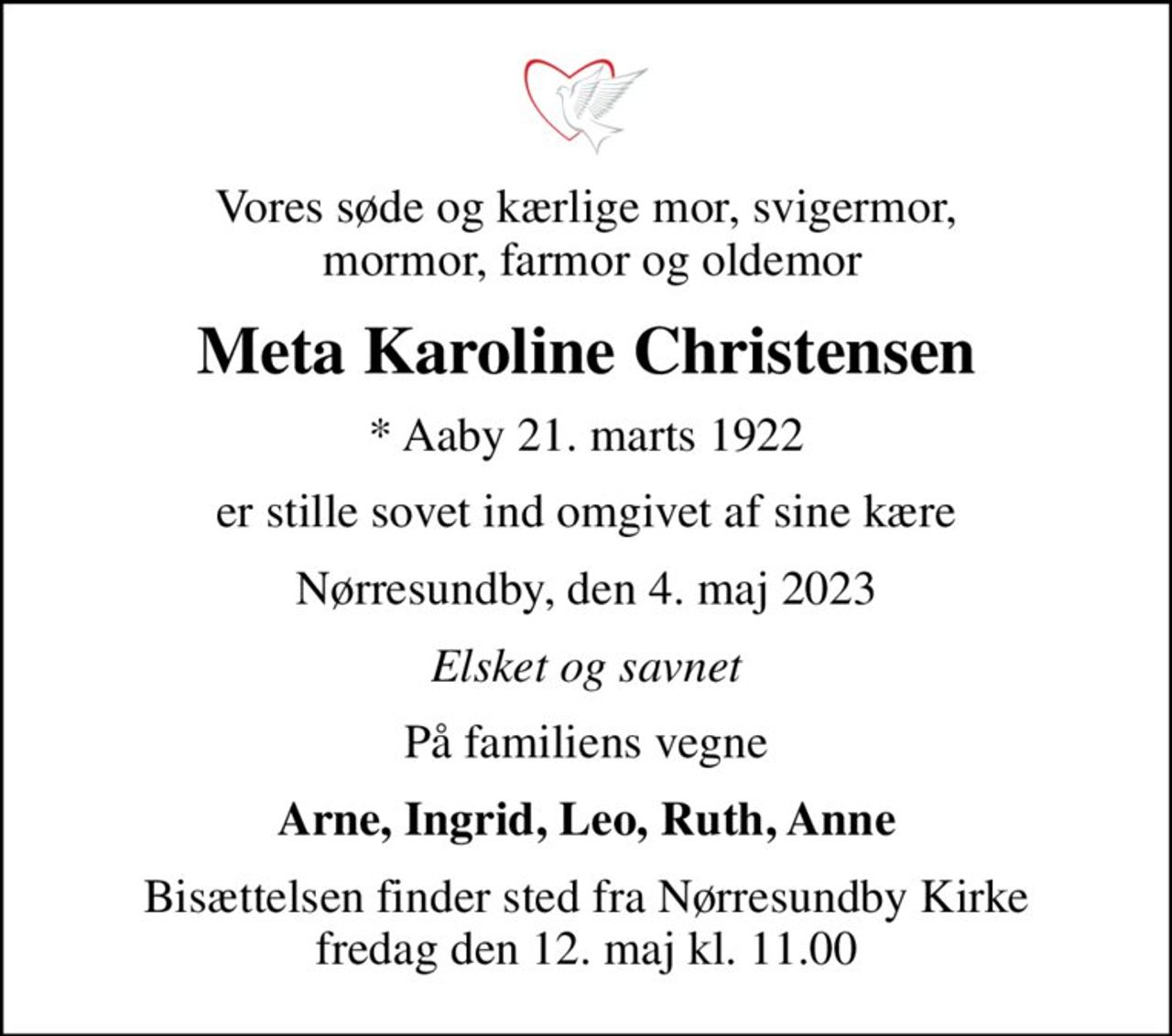 Vores søde og kærlige mor, svigermor,  mormor, farmor og oldemor
Meta Karoline Christensen
* Aaby 21. marts 1922
er stille sovet ind omgivet af sine kære
Nørresundby, den 4. maj 2023
Elsket og savnet
På familiens vegne
Arne, Ingrid, Leo, Ruth, Anne
Bisættelsen finder sted fra Nørresundby Kirke  fredag den 12. maj kl. 11.00