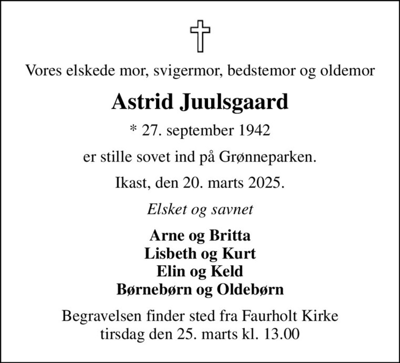 Vores elskede mor, svigermor, bedstemor og oldemor
Astrid Juulsgaard
* 27. september 1942
er stille sovet ind på Grønneparken.
Ikast, den 20. marts 2025.
Elsket og savnet
Arne og Britta Lisbeth og Kurt Elin og Keld Børnebørn og Oldebørn
Begravelsen finder sted fra Faurholt Kirke  tirsdag den 25. marts kl. 13.00