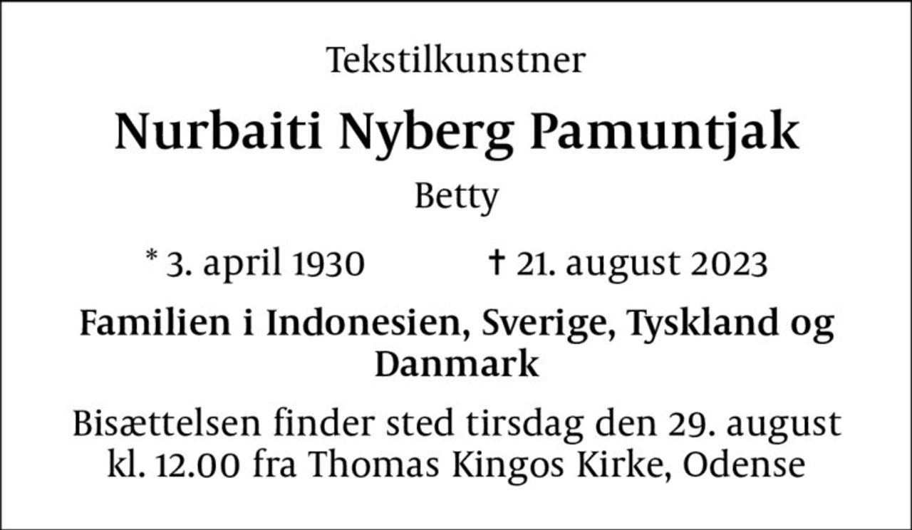 Tekstilkunstner
Nurbaiti Nyberg Pamuntjak
Betty
* 3. april 1930    ✝ 21. august 2023
Familien i Indonesien, Sverige, Tyskland og Danmark
Bisættelsen finder sted tirsdag den 29. august kl. 12.00 fra Thomas Kingos Kirke, Odense