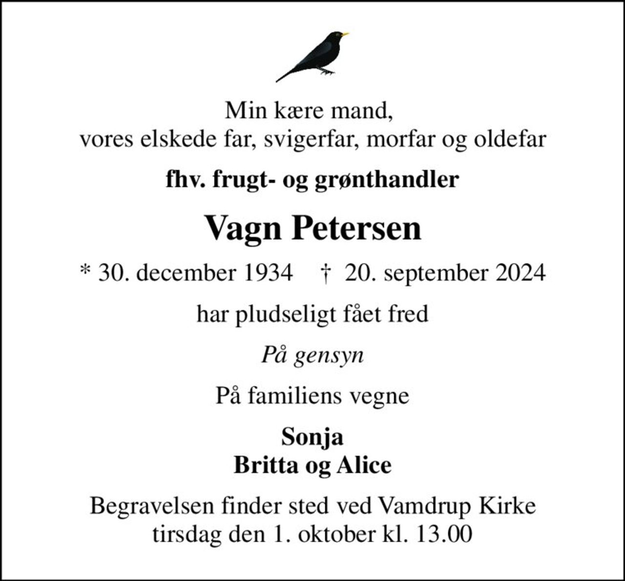 Min kære mand,  vores elskede far, svigerfar, morfar og oldefar
fhv. frugt- og grønthandler
Vagn Petersen
* 30. december 1934    ✝ 20. september 2024
har pludseligt fået fred
På gensyn
På familiens vegne
Sonja Britta og Alice
Begravelsen finder sted ved Vamdrup Kirke  tirsdag den 1. oktober kl. 13.00