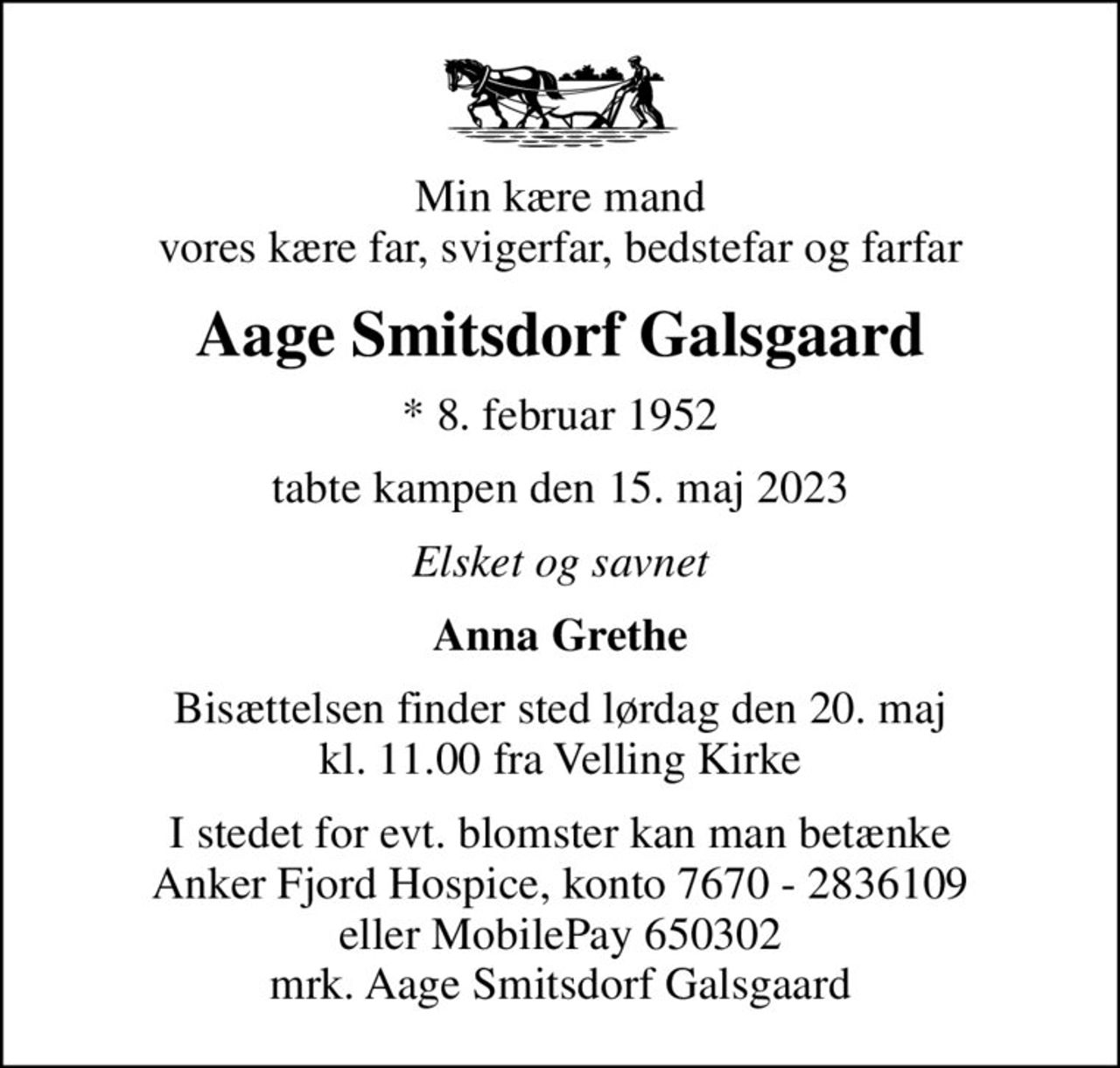 Min kære mand vores kære far, svigerfar, bedstefar og farfar
Aage Smitsdorf Galsgaard
* 8. februar 1952
tabte kampen den 15. maj 2023
Elsket og savnet
Anna Grethe
Bisættelsen finder sted lørdag den 20. maj kl. 11.00 fra Velling Kirke
I stedet for evt. blomster kan man betænke Anker Fjord Hospice, konto 7670 - 2836109 eller MobilePay 650302 mrk. Aage Smitsdorf Galsgaard