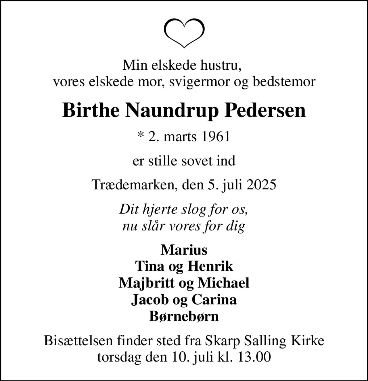 Min elskede hustru,  vores elskede mor, svigermor og bedstemor
Birthe Naundrup Pedersen
* 2. marts 1961
er stille sovet ind
Trædemarken, den 5. juli 2025
Dit hjerte slog for os, nu slår vores for dig
Marius Tina og Henrik Majbritt og Michael Jacob og Carina Børnebørn
Bisættelsen finder sted fra Skarp Salling Kirke  torsdag den 10. juli kl. 13.00