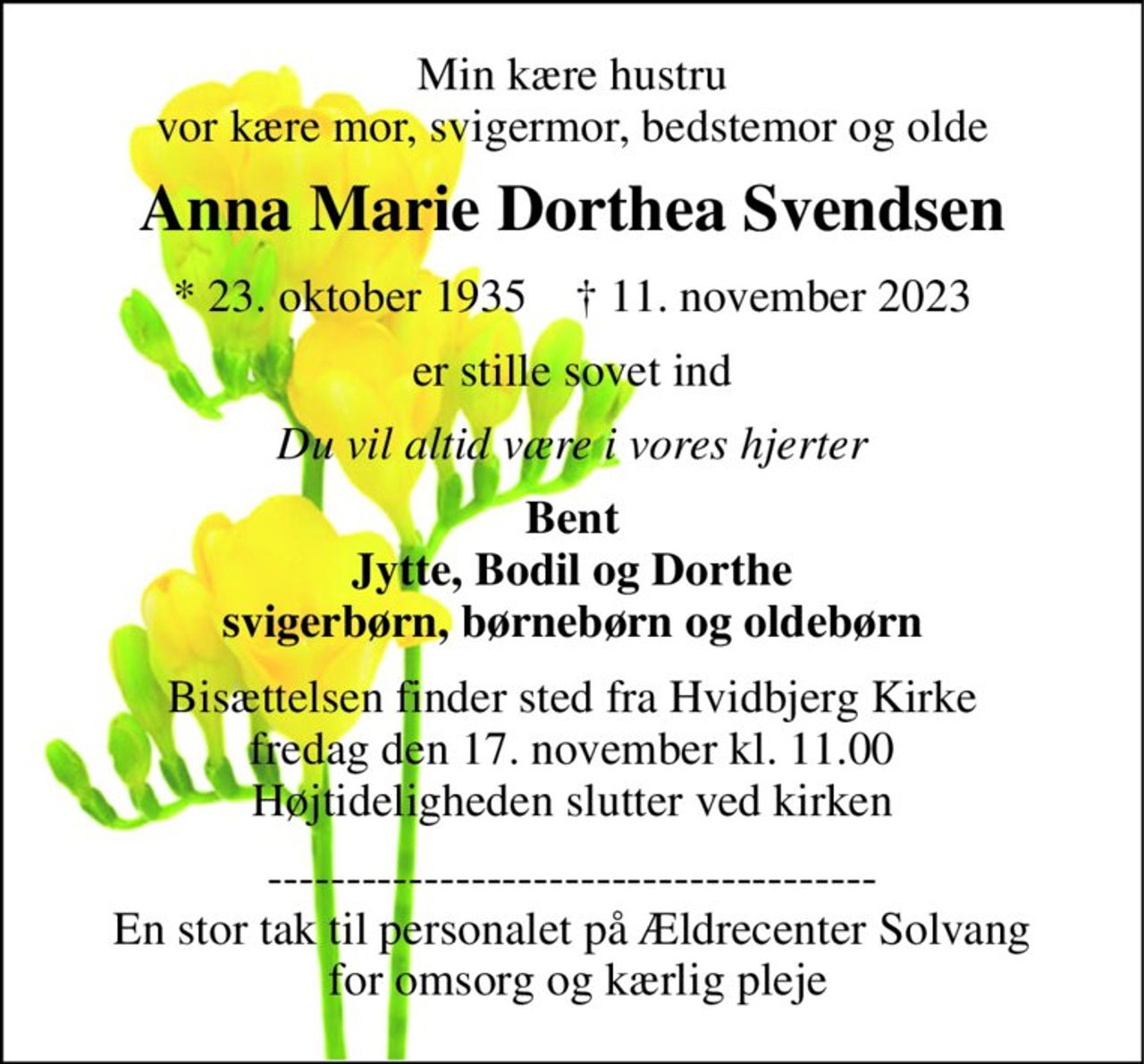 Min kære hustru vor kære mor, svigermor, bedstemor og olde 
Anna Marie Dorthea Svendsen 
*​ 23. oktober 1935​    †​ 11. november 2023 
er stille sovet ind 
Du vil altid være i vores hjerter 
Bent Jytte, Bodil og Dorthe svigerbørn, børnebørn og oldebørn 
Bisættelsen​ finder sted fra Hvidbjerg Kirke​ fredag den 17. november​ kl. 11.00 Højtideligheden slutter ved kirken 
--------------------------------------- En stor tak til personalet på Ældrecenter Solvang  for omsorg og kærlig pleje