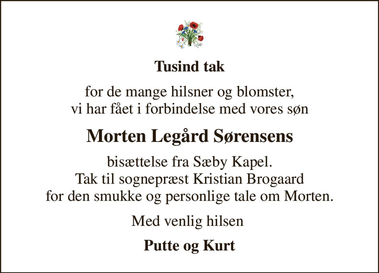 Tusind tak
for de mange hilsner og blomster, vi har fået i forbindelse med vores søn
Morten Legård Sørensens
bisættelse fra Sæby Kapel. Tak til sognepræst Kristian Brogaard for den smukke og personlige tale om Morten.
Med venlig hilsen 
Putte og Kurt