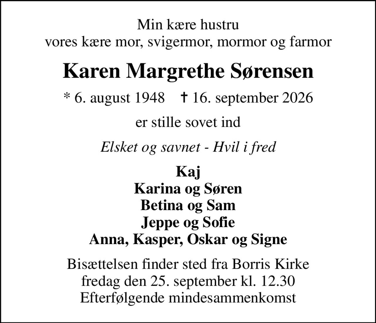 Min kære hustru vores kære mor, svigermor, mormor og farmor
Karen Margrethe Sørensen
* 6. august 1948    ✝ 16. september 2026
er stille sovet ind
Elsket og savnet - Hvil i fred
Kaj Karina og Søren Betina og Sam Jeppe og Sofie Anna, Kasper, Oskar og Signe
Bisættelsen finder sted fra Borris Kirke  fredag den 25. september kl. 12.30  Efterfølgende mindesammenkomst
