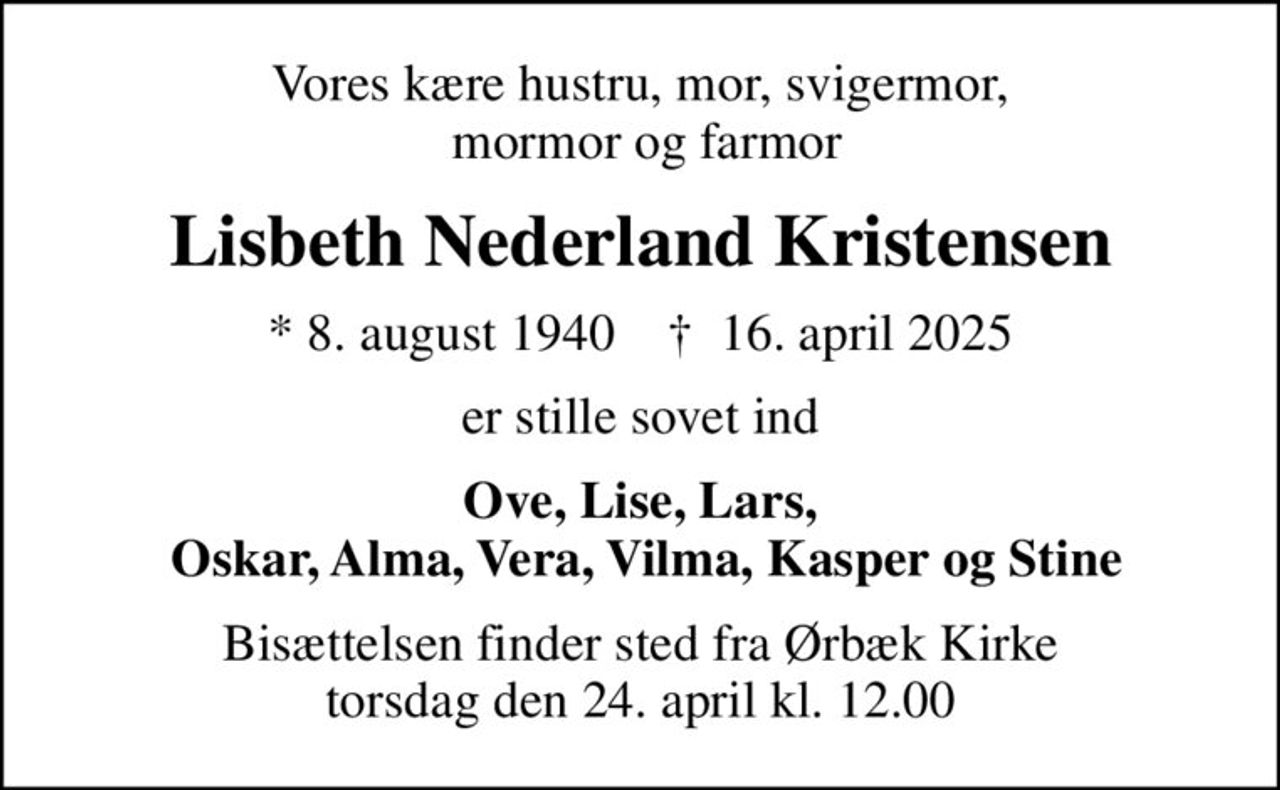 Vores kære hustru, mor, svigermor,  mormor og farmor
Lisbeth Nederland Kristensen
* 8. august 1940    ✝ 16. april 2025
er stille sovet ind
Ove, Lise, Lars,  Oskar, Alma, Vera, Vilma, Kasper og Stine
Bisættelsen finder sted fra Ørbæk Kirke  torsdag den 24. april kl. 12.00