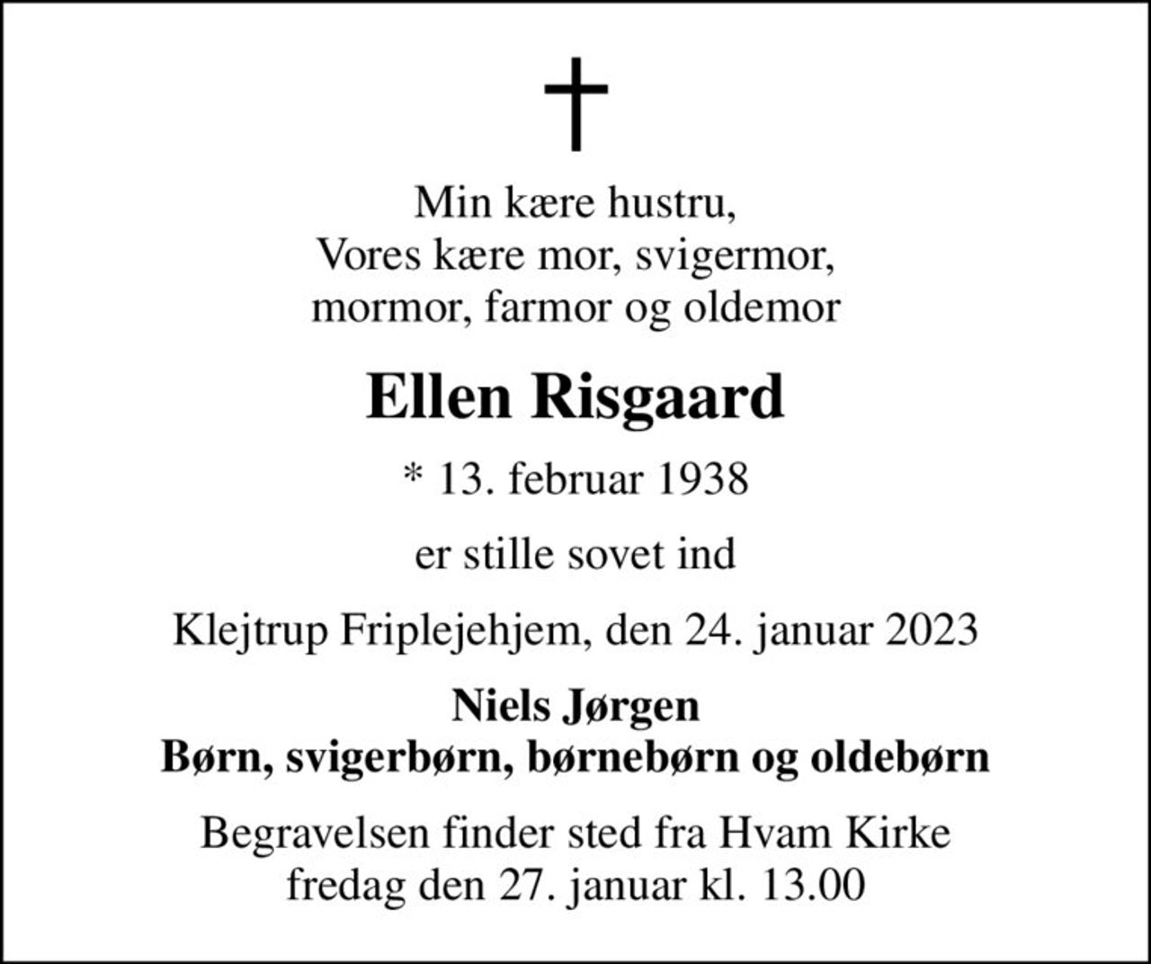 Min kære hustru, Vores kære mor, svigermor, mormor, farmor og oldemor
Ellen Risgaard
* 13. februar 1938
er stille sovet ind
Klejtrup Friplejehjem, den 24. januar 2023
Niels Jørgen Børn, svigerbørn, børnebørn og oldebørn
Begravelsen finder sted fra Hvam Kirke  fredag den 27. januar kl. 13.00
