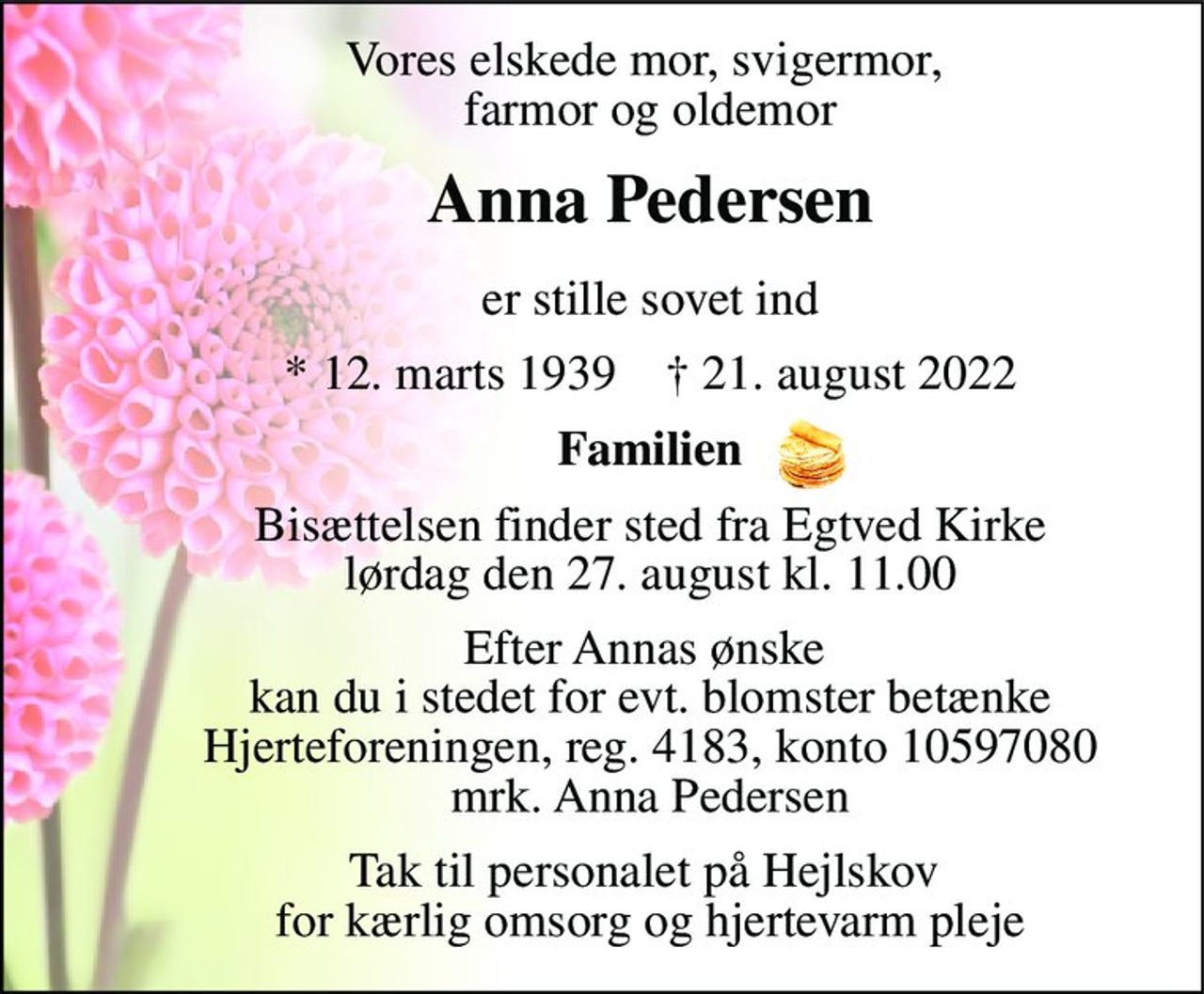Vores elskede mor, svigermor, farmor og oldemor 
Anna Pedersen 
er stille sovet ind 
*​ 3. marts 1939​    †​ 21. august 2022 
Familien 
Bisættelsen​ finder sted fra Egtved Kirke​ lørdag den 27. august​ kl. 8.00 
I stedet for evt. blomster kan man betænke Hjerteforeningen, reg. 4183, konto 10597080 mrk. Anna Pedersen