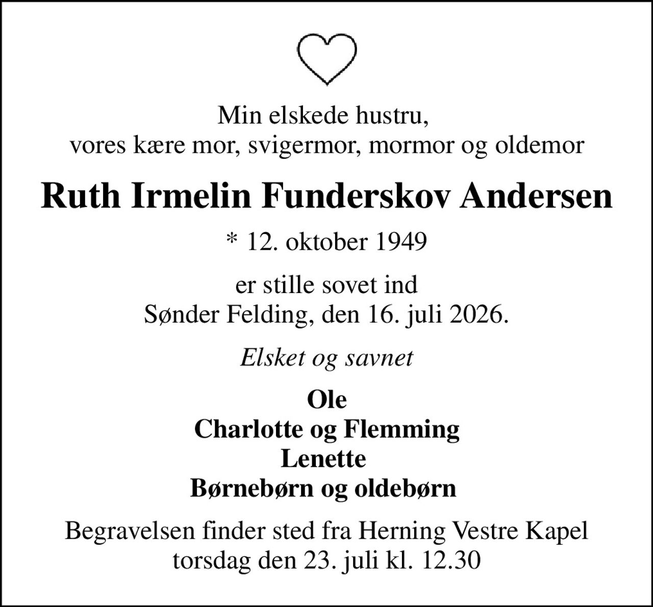 Min elskede hustru,  vores kære mor, svigermor, mormor og oldemor
Ruth Irmelin Funderskov Andersen
* 12. oktober 1949
er stille sovet ind Sønder Felding, den 16. juli 2026.
Elsket og savnet
Ole Charlotte og Flemming Lenette  Børnebørn og oldebørn 
Begravelsen finder sted fra Herning Vestre Kapel  torsdag den 23. juli kl. 12.30