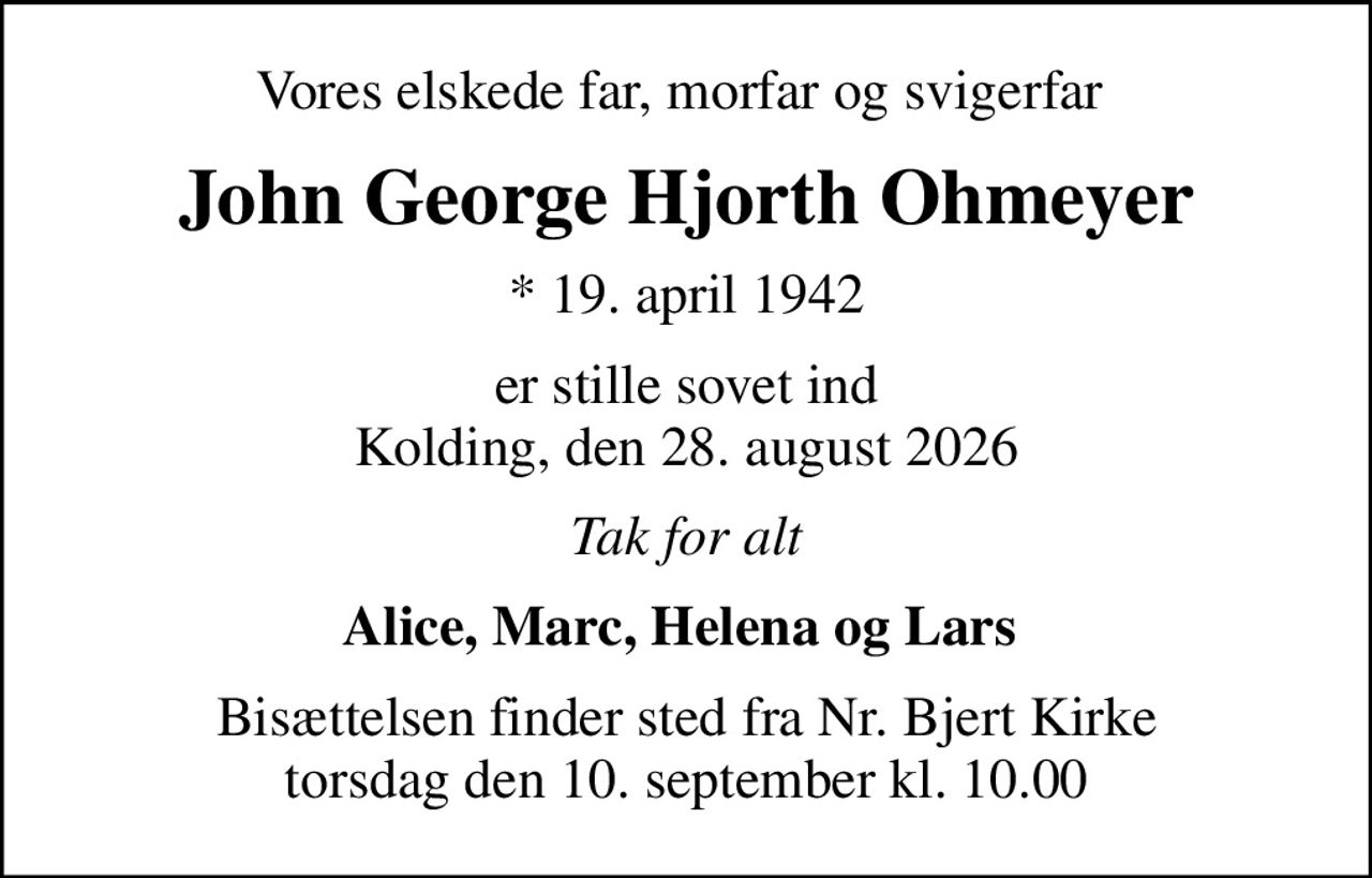 Vores elskede far, morfar og svigerfar 
John George Hjorth Ohmeyer
* 19. april 1942
er stille sovet ind Kolding, den 28. august 2026
Tak for alt
Alice, Marc, Helena og Lars 
Bisættelsen finder sted fra Nr. Bjert Kirke  torsdag den 10. september kl. 10.00