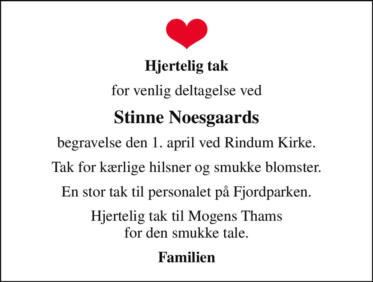 Hjertelig tak
for venlig deltagelse ved
Stinne Noesgaards
begravelse den 1. april ved Rindum Kirke.
Tak for kærlige hilsner og smukke blomster.
En stor tak til personalet på Fjordparken.
Hjertelig tak til Mogens Thams for den smukke tale.
Familien