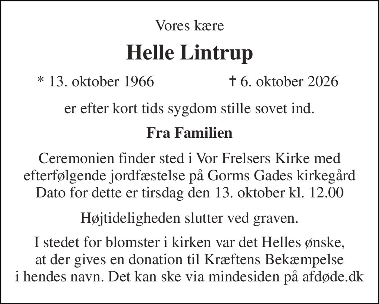 Vores kære 
Helle Lintrup 
*​ 13. oktober 1966 
✝​ 6. oktober 2026​ 
er efter kort tids sygdom stille sovet ind. 
Fra Familien 
Ceremonien finder sted i Vor Frelsers Kirke med efterfølgende jordfæstelse på Gorms Gades kirkegård Dato for dette er tirsdag den 13. oktober kl. 12.00​ 
Højtideligheden slutter ved graven. 
I stedet for blomster i kirken var det Helles ønske, at der gives en donation til Kræftens Bekæmpelse i hendes navn. Det kan ske via mindesiden på afdøde.dk