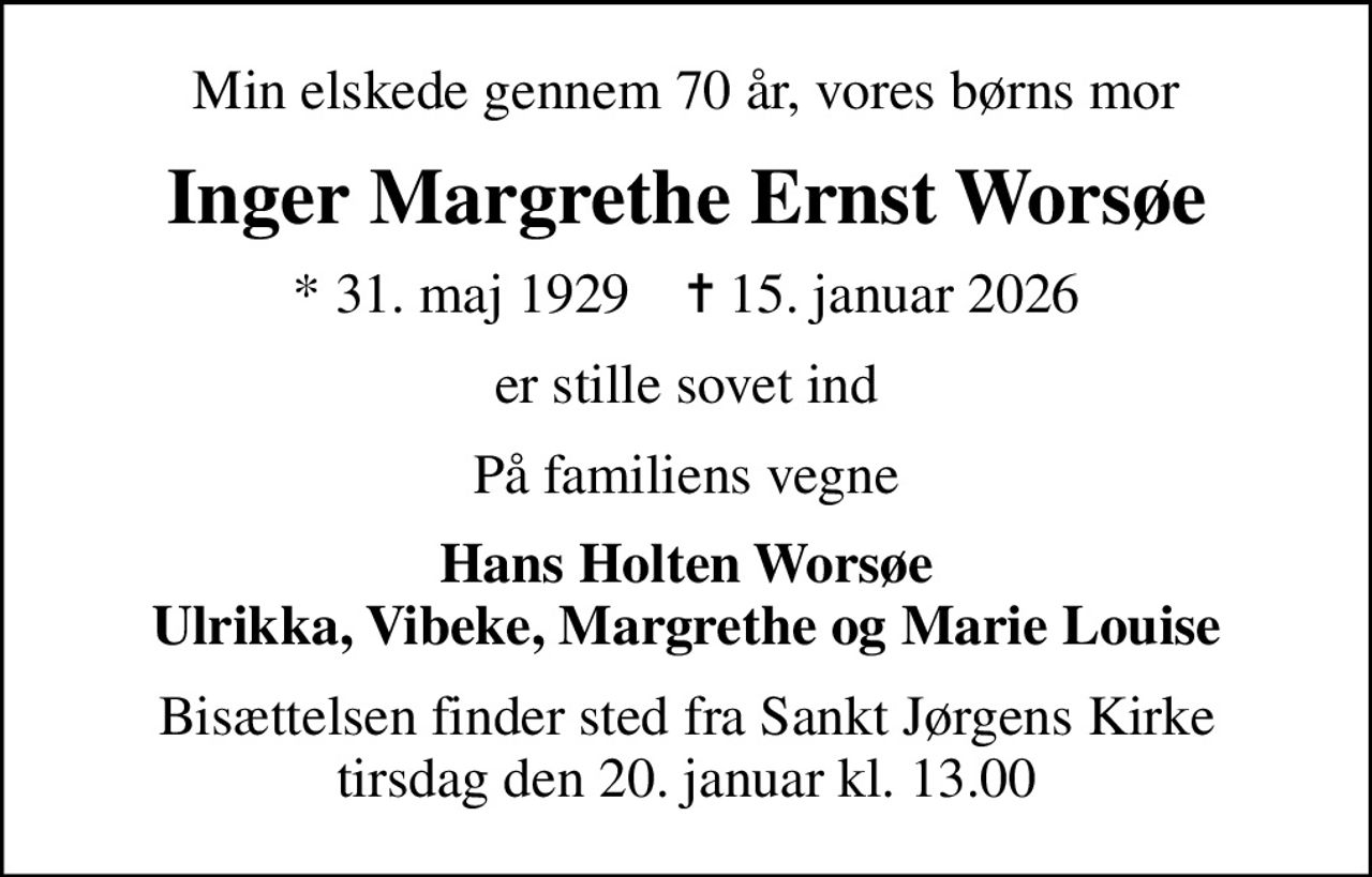 Min elskede gennem 70 år, vores børns mor
Inger Margrethe Ernst Worsøe
* 31. maj 1929    ✝ 15. januar 2026
er stille sovet ind
På familiens vegne
Hans Holten Worsøe Ulrikka, Vibeke, Margrethe og Marie Louise
Bisættelsen finder sted fra Sankt Jørgens Kirke  tirsdag den 20. januar kl. 13.00