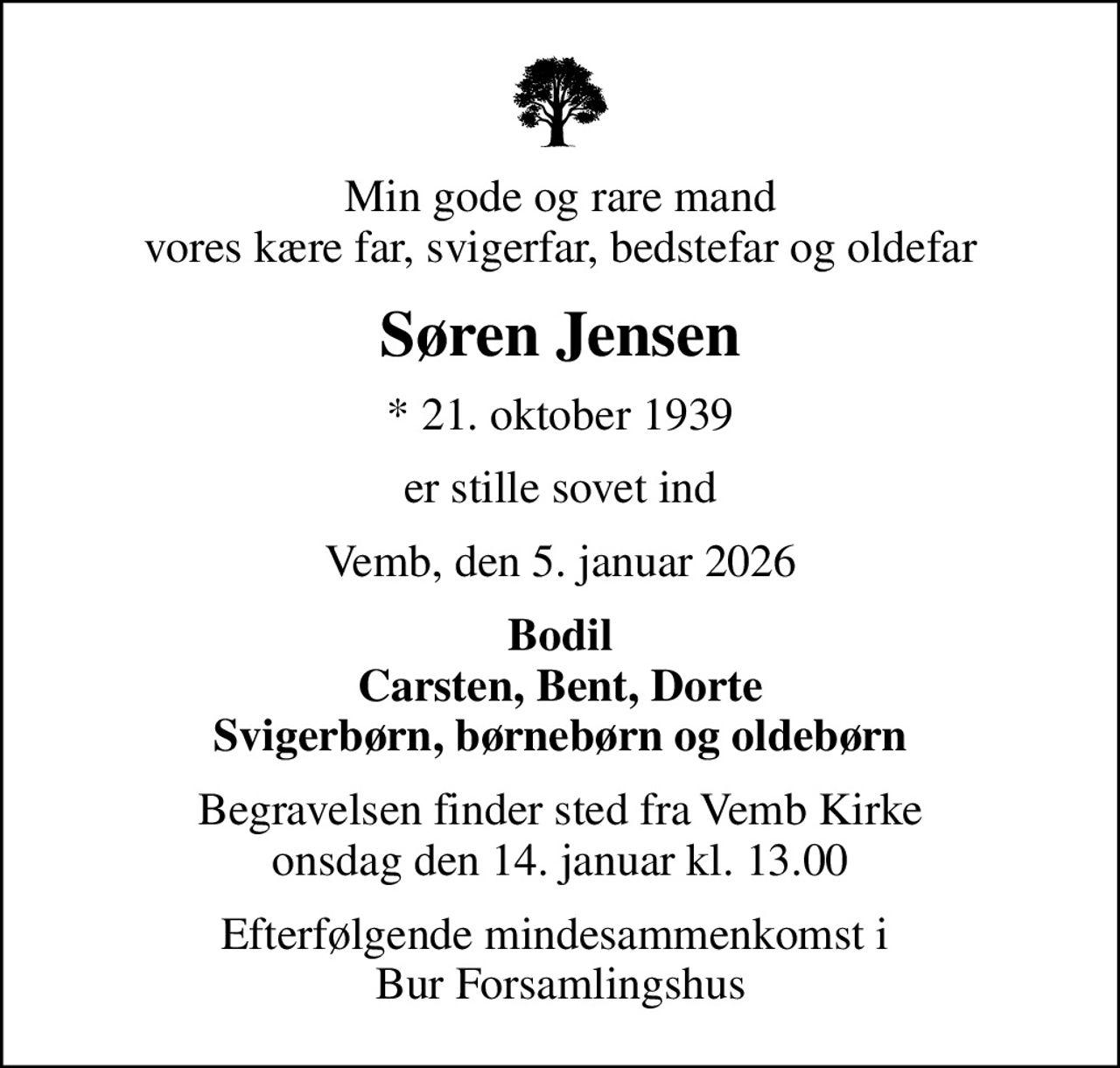 Min gode og rare mand vores kære far, svigerfar, bedstefar og oldefar
Søren Jensen
* 21. oktober 1939
er stille sovet ind
Vemb, den 5. januar 2026
Bodil Carsten, Bent, Dorte Svigerbørn, børnebørn og oldebørn
Begravelsen finder sted fra Vemb Kirke  onsdag den 14. januar kl. 13.00 
Efterfølgende mindesammenkomst i  Bur Forsamlingshus