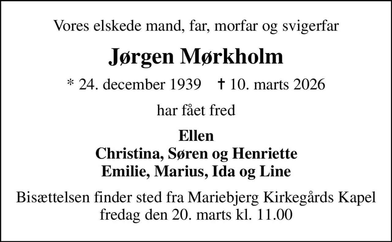 Vores elskede mand, far, morfar og svigerfar
Jørgen Mørkholm
* 24. december 1939    ✝ 10. marts 2026
har fået fred
Ellen Christina, Søren og Henriette Emilie, Marius, Ida og Line
Bisættelsen finder sted fra Mariebjerg Kirkegårds Kapel fredag den 20. marts kl. 11.00