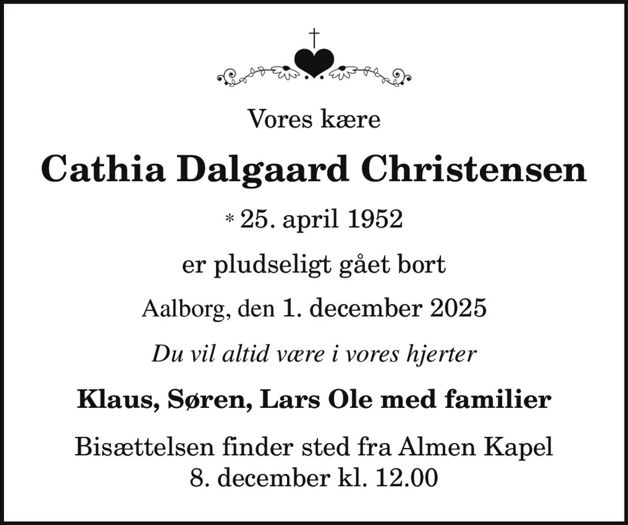 Vores kære
Cathia Dalgaard Christensen
* 25. april 1952
Aalborg, den 1. december 2025
er pludseligt gået bort
Du vil altid være i vores hjerter
Klaus, Søren, Lars Ole med familier
Bisættelsen finder sted fra Almen Kapel
8. december kl. 12.00