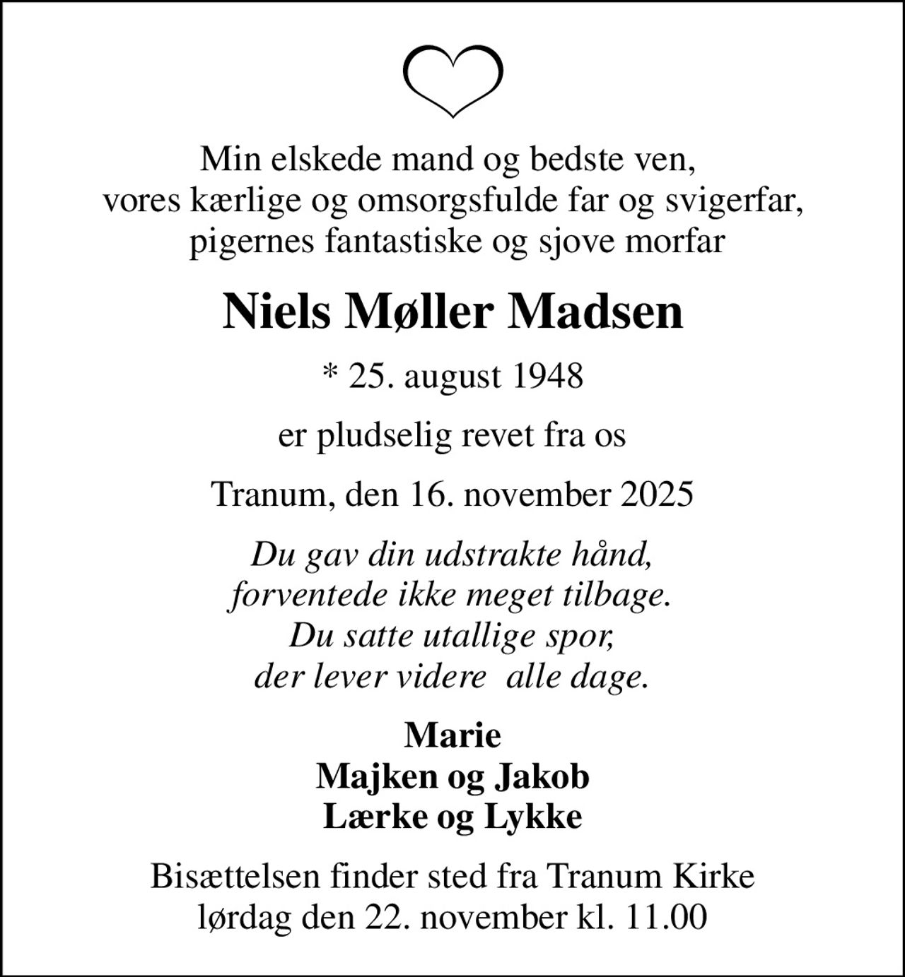 Min elskede mand og bedste ven,  vores kærlige og omsorgsfulde far og svigerfar,  pigernes fantastiske og sjove morfar
Niels Møller Madsen
* 25. august 1948
er pludselig revet fra os
Tranum, den 16. november 2025
Du gav din udstrakte hånd, forventede ikke meget tilbage. Du satte utallige spor, der lever videre  alle dage.
Marie Majken og Jakob Lærke og Lykke
Bisættelsen finder sted fra Tranum Kirke  lørdag den 22. november kl. 11.00