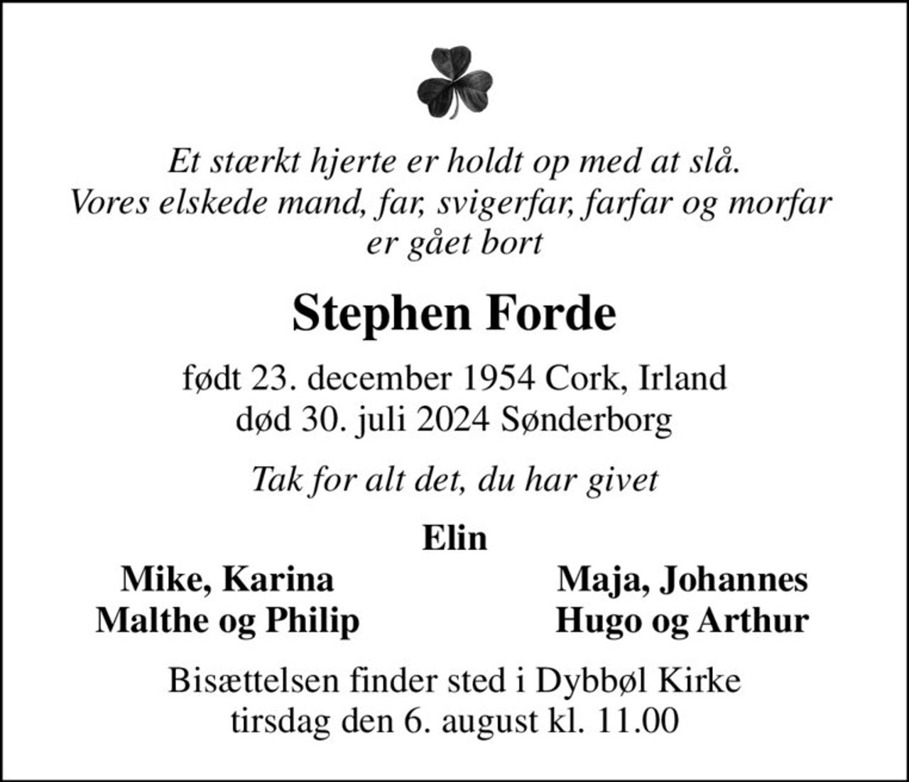 Et stærkt hjerte er holdt op med at slå. Vores elskede mand, far, svigerfar, farfar og morfar  er gået bort
Stephen Forde
født 23. december 1954 Cork, Irland
						død 30. juli 2024 Sønderborg
Tak for alt det, du har givet
Elin
Mike, Karina
Maja, Johannes
Malthe og Philip
Hugo og Arthur
Bisættelsen finder sted i Dybbøl Kirke  tirsdag den 6. august kl. 11.00