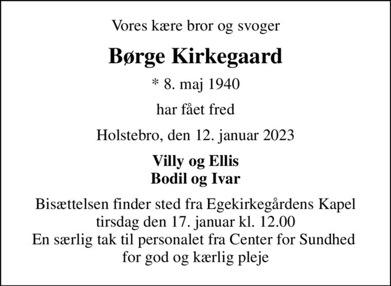 Vores kære bror og svoger
Børge Kirkegaard
* 8. maj 1940
har fået fred
Holstebro, den 12. januar 2023
Villy og Ellis Bodil og Ivar
Bisættelsen finder sted fra Egekirkegårdens Kapel  tirsdag den 17. januar kl. 12.00  En særlig tak til personalet fra Center for Sundhed  for god og kærlig pleje