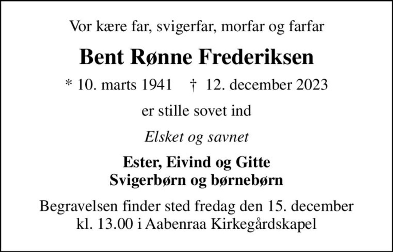 Vor kære far, svigerfar, morfar og farfar
Bent Rønne Frederiksen
* 10. marts 1941    ✝ 12. december 2023
er stille sovet ind
Elsket og savnet
Ester, Eivind og Gitte Svigerbørn og børnebørn
Begravelsen finder sted fredag den 15. december kl. 13.00 i Aabenraa Kirkegårdskapel