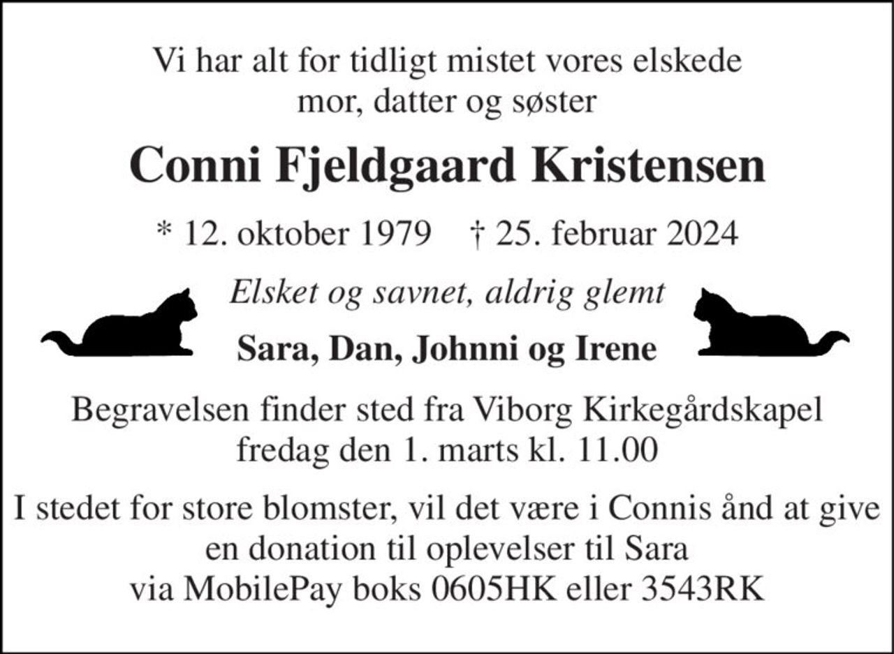 Vi har alt for tidligt mistet vores elskede mor, datter og søster 
Conni Fjeldgaard Kristensen 
*​ 12. oktober 1979​    †​ 25. februar 2024 
Elsket og savnet, aldrig glemt 
Sara, Dan, Johnni og Irene 
Begravelsen​ finder sted fra Viborg Kirkegårdskapel​ fredag den 1. marts​ kl. 11.00 
I stedet for store blomster, vil det være i Connis ånd at give en donation til oplevelser til Sara via MobilePay boks 0605HK eller 3543RK